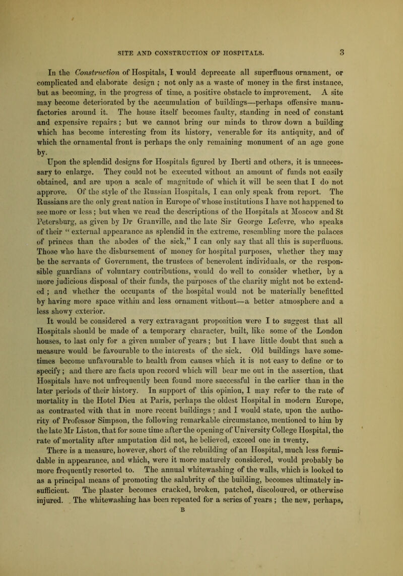 In the Construction of Hospitals, I would deprecate all superfluous ornament, or complicated and elaborate design ,* not only as a waste of money in the first instance, but as becoming, in the progress of time, a positive obstacle to improvement. A site may become deteriorated by the accumulation of buildings—perhaps offensive manu- factories around it. The house itself becomes faulty, standing in need of constant and expensive repairs ; but we cannot bring our minds to throw down a building which has become interesting from its history, venerable for its antiquity, and of which the ornamental front is perhaps the only remaining monument of an age gone by- Upon the splendid designs for Hospitals figured by Iberti and others, it is unneces- sary to enlarge. They could not be executed without an amount of funds not easily obtained, and are upon a scale of magnitude of which it will be seen that I do not approve. Of the style of the Russian Hospitals, I can only speak from report. The Russians are the only great nation in Europe of whose institutions I have not happened to see more or less ; but when we read the descriptions of the Hospitals at Moscow and St Petersburg, as given by Dr Granville, and the late Sir George Lefevre, who speaks of their “ external appearance as splendid in the extreme, resembling more the palaces of princes than the abodes of the sick,” I can only say that all this is superfluous. Those who have the disbursement of money for hospital purposes, whether they may be the servants of Government, the trustees of benevolent individuals, or the respon- sible guardians of voluntary contributions, would do well to consider whether, by a more judicious disposal of their funds, the purposes of the charity might not be extend- ed ; and whether the occupants of the hospital would not be materially benefitted by having more space within and less ornament without—a better atmosphere and a less showy exterior. It would be considered a very extravagant proposition were I to suggest that all Hospitals should be made of a temporary character, built, like some of the London houses, to last only for a given number of years; but I have little doubt that such a measure would be favourable to the interests of the sick. Old buildings have some- times become unfavourable to health from causes which it is not easy to define or to specify; and there are facts upon record which will bear me out in the assertion, that Hospitals have not unfrequently been found more successful in the earlier than in the later periods of their history. In support of this opinion, I may refer to the rate of mortality in the Hotel Dieu at Paris, perhaps the oldest Hospital in modern Europe, as contrasted with that in more recent buildings r and I would state, upon the autho- rity of Professor Simpson, the following remarkable circumstance, mentioned to him by the late Mr Liston, that for some time after the opening of University College Hospital, the rate of mortality after amputation did not, he believed, exceed one in twenty. There is a measure, however, short of the rebuilding of an Hospital, much less formi- dable in appearance, and which, were it more maturely considered, would probably be more frequently resorted to. The annual whitewashing of the walls, which is looked to as a principal means of promoting the salubrity of the building, becomes ultimately in- sufficient. The plaster becomes cracked, broken, patched, discoloured, or otherwise injured. The whitewashing has been repeated for a series of years ; the new, perhaps, B