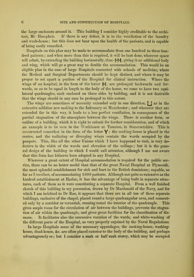 the large enclosure around it. This building I consider highly creditable to the archi- tect, Mr Humphris. If there is any defect, it is in the ventilation of the laundry and wash-house; but this does not bear upon the health of the patients, and is capable of being easily remedied. Hospitals on this plan may be made to accommodate from one hundred to three hun- dred patients ; and when more than this is required, it will be best done, wherever space will admit, by extending the building horizontally, thus-HH > giving it an additional body and wing, which will go a great way to double the accommodation. This would be an eligible plan in the case of large Hospitals connected with schools of medicine, where the Medical and Surgical Departments should be kept distinct, and where it may be proper to set apart a portion of the Hospital for clinical instruction. Where the wings of an hospital, in the form of the letter H, are prolonged backwards and for- wards, so as to be equal in length to the body of the house, we come to have two equi- lateral quadrangles, each enclosed on three sides by building, and it is not desirable that the wings should in any case be prolonged to this extent. The wings are sometimes of necessity extended only in one direction, as in the extensive addition now making to the Infirmary at Manchester ; and wherever they are extended far in this way, it leads to a less perfect ventilation, in consequence of the partial stagnation of the atmosphere between the wings. There is another form, or outline of a building, which it is right to submit for further consideration, and of which an example is to be seen in the Workhouse at Taunton, in Somersetshire. This is constructed somewhat in the form of the letter Y > the cooking-house is placed in the centre, and the radiating or diverging wings contain the wards occupied by the paupers. This, like all the other Unions which I have happened to visit, is very de- fective in the width of the wards and elevation of the ceilings; but it is the gene- ral design of the building to which I would call attention, although I am not aware that this form has hitherto been adopted in any Hospital. Wherever a great extent of Hospital accommodation is required for the public ser- vice, there can be no better model than that of the great Naval Hospital at Plymouth, the most splendid establishment for sick and hurt in the British dominions; capable, so far as I recollect, of accommodating 1600 patients. Although not quite so extensive as the kindred establishment at Haslar, it has the advantage of being built in separate struc- tures, each of them as it were constituting a separate Hospital. From a well finished sketch of this building in my possession, drawn by Dr Macdonald of the Navy, and for which I am indebted to Dr Rae, it appears that there are in all ten of these separate buildings, exclusive of the chapel, placed round a large quadrangular area, and connect^ ed only by a corridor or verandah, running round the interior of the quadrangle. This gives ample room for the circulation of air between the buildings, prevents the stagna- tion of air within the quadrangle, and gives great facilities for the classification of dis- eases. It facilitates also the successive vacation of the wards, and white-washing of the different parts of the Hospital, as very properly enjoined by the Naval Regulations. In large Hospitals some of the necessary appendages, the cooking-house, washing- house, dead-house, &c. are often placed exterior to the body of the building, and perhaps advantageously so; but I consider a sunk or half sunk storey, which may be occupied