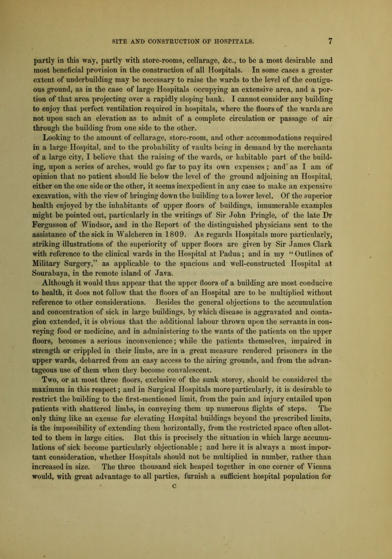 partly in tliis way, partly with store-rooms, cellarage, &c., to be a most desirable and most beneficial provision in the construction of all Hospitals. In some cases a greater extent of underbuilding may be necessary to raise the wards to the level of the contigu- ous ground, as in the case of large Hospitals occupying an extensive area, and a por- tion of that area projecting over a rapidly sloping bank. I cannot consider any building to enjoy that perfect ventilation required in hospitals, where the floors of the wards are not upon such an elevation as to admit of a complete circulation or passage of air through the building from one side to the other. Looking to the amount of cellarage, store-room, and other accommodations required in a large Hospital, and to the probability of vaults being in demand by the merchants of a large city, I believe that the raising of the wards, or habitable part of the build- ing, upon a series of arches, would go far to pay its own expenses ; and as I am of opinion that no patient should lie below the level of the ground adjoining an Hospital, either on the one side or the other, it seems inexpedient in any case to make an expensive excavation, with the view of bringing down the building to a lower level. Of the superior health enjoyed by the inhabitants of upper floors of buildings, innumerable examples might be pointed out, particularly in the writings of Sir John Pringle, of the late Dr Fergusson of Windsor, and in the Report of the distinguished physicians sent to the assistance of the sick in Walcheren in 1809. As regards Hospitals more particularly, striking illustrations of the superiority of upper floors are given by Sir James Clark with reference to the clinical wards in the Hospital at Padua; and in my “ Outlines of Military Surgery,” as applicable to the spacious and well-constructed Hospital at Sourabaya, in the remote island of Java. Although it would thus appear that the upper floors of a building are most conducive to health, it does not follow that the floors of an Hospital are to be multiplied without reference to other considerations. Besides the general objections to the accumulation and concentration of sick in large buildings, by which disease is aggravated and conta- gion extended, it is obvious that the additional labour thrown upon the servants in con- veying food or medicine, and in administering to the wants of the patients on the upper floors, becomes a serious inconvenience; while the patients themselves, impaired in strength or crippled in their limbs, are in a great measure rendered prisoners in the upper wards, debarred from an easy access to the airing grounds, and from the advan- tageous use of them when they become convalescent. Two, or at most three floors, exclusive of the sunk storey, should be considered the maximum in this respect; and in Surgical Hospitals more particularly, it is desirable to restrict the building to the first-mentioned limit, from the pain and injury entailed upon patients with shattered limbs, in conveying them up numerous flights of steps. The only thing like an excuse for elevating Hospital buildings beyond the prescribed limits, is the impossibility of extending them horizontally, from the restricted space often allot- ted to them in large cities. But this is precisely the situation in which large accumu- lations of sick become particularly objectionable ; and here it is always a most impor- tant consideration, whether Hospitals should not be multiplied in number, rather than increased in size. The three thousand sick heaped together in one corner of Vienna would, with great advantage to all parties, furnish a sufficient hospital population for > c