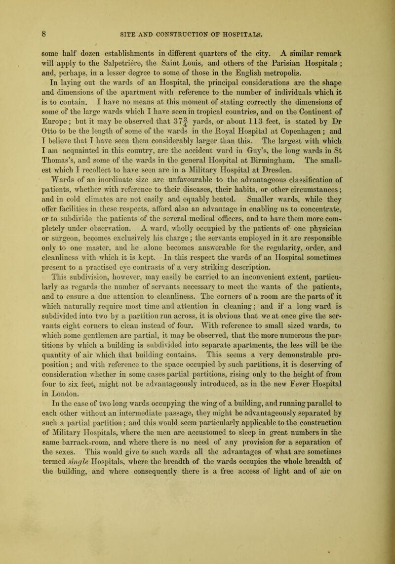 some half dozen establishments in different quarters of the city. A similar remark will apply to the Salpetriere, the Saint Louis, and others of the Parisian Hospitals ; and, perhaps, in a lesser degree to some of those in the English metropolis. In laying out the wards of an Hospital, the principal considerations are the shape and dimensions of the apartment with reference to the number of individuals wliich it is to contain. I have no means at this moment of stating correctly the dimensions of some of the large wards which I have seen in tropical countries, and on the Continent of Europe; hut it may be observed that 37|- yards, or about 113 feet, is stated by Dr Otto to be the length of some of the wards in the Royal Hospital at Copenhagen ; and I believe that I have seen them considerably larger than this. The largest with which I am acquainted in this country, are the accident ward in Gfuy’s, the long wards in St Thomas’s, and some of the wards in the general Hospital at Birmingham. The small- est which I recollect to have seen are in a Military Hospital at Dresden. Wards of an inordinate size are unfavourable to the advantageous classification of patients, whether with reference to their diseases, their habits, or other circumstances; and in cold climates are not easily and equably heated. Smaller wards, while they offer facilities in these respects, afford also an advantage in enabling us to concentrate, or to subdivide the patients of the several medical officers, and to have them more com- pletely under observation. A ward, wholly occupied by the patients of one physician or surgeon, becomes exclusively his charge; the servants employed in it are responsible only to one master, and he alone becomes answerable for the regularity, order, and cleanliness with which it is kept. In this respect the wards of an Hospital sometimes present to a practised eye contrasts of a very striking description. This subdivision, however, may easily be carried to an inconvenient extent, particu- larly as regards the number of servants necessary to meet the wants of the patients, and to ensure a due attention to cleanliness. The corners of a room are the parts of it which naturally require most time and attention in cleaning; and if a long ward is subdivided into two by a partition run across, it is obvious that we at once give the ser- vants eight corners to clean instead of four. With reference to small sized wards, to which some gentlemen are partial, it may be observed, that the more numerous the par- titions by which a building is subdivided into separate apartments, the less will be the quantity of air which that building contains. This seems a very demonstrable pro- position ; and with reference to the space occupied by such partitions, it is deserving of consideration whether in some cases partial partitions, rising only to the height of from four to six feet, might not be advantageously introduced, as in the new Fever Hospital in London. In the case of two long wards occupying the wing of a building, and running parallel to each other without an intermediate passage, they might be advantageously separated by such a partial partition ; and this would seem particularly applicable to the construction of Military Hospitals, where the men are accustomed to sleep in great numbers in the same barrack-room, and where there is no need of any provision for a separation of the sexes. This would give to such wards all the advantages of what arc sometimes termed single Hospitals, where the breadth of the wards occupies the whole breadth of the building, and where consequently there is a free access of light and of air on