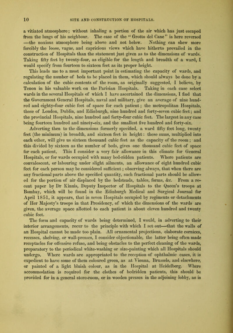 a vitiated atmosphere; without inhaling a portion of the air which has just escaped from the lungs of his neighbour. The case of the “ Grotto del Cane” is here reversed —the noxious atmosphere being above and not below. Nothing can shew more forcibly the loose, vague, and capricious views which have hitherto prevailed in the construction of Hospitals than the statement just given as to the dimensions of wards. Taking fifty feet by twenty-four, as eligible for the length and breadth of a ward, I would specify from fourteen to sixteen feet as its proper height. This leads me to a most important point in estimating the capacity of wards, and regulating the number of beds to be placed in them, which should always be done by a calculation of the cubic contents of the room, as originally suggested, I believe, by Tenon in his valuable work on the Parisian Hospitals. Taking in each case select wards in the several Hospitals of which I have ascertained the dimensions, I find that the Government General Hospitals, naval and military, give an average of nine hund- red and eighty-four cubic feet of space for each patient; the metropolitan Hospitals, those of London, Dublin, and Edinburgh, nine hundred and forty-seven cubic feet; and the provincial Hospitals, nine hundred and forty-four cubic feet. The largest in any case being fourteen hundred and ninety-six, and the smallest five hundred and forty-six. Adverting then to the dimensions formerly specified, a ward fifty feet long, twenty feet (the minimum) in breadth, and sixteen feet in height: these sums, multiplied into each other, will give us sixteen thousand cubic feet as the capacity of the room ; and this divided by sixteen as the number of beds, gives one thousand cubic feet of space for each patient. This I consider a very fair allowance in this climate for General Hospitals, or for wards occupied with many bed-ridden patients. Where patients are convalescent, or labouring under slight ailments, an allowance of eight hundred cubic feet for each person may he considered sufficient; observing always, that when there are any fractional parts above the specified quantity, such fractional parts should be allow- ed for the portion of air displaced by the bedsteads, tables, forms, &c. From a re- cent paper by Dr Kinnis, Deputy Inspector of Hospitals to the Queen’s troops at Bombay, which will be found in the Edinburgh Medical and Surgical Journal for April 1851, it appears, that in seven Hospitals occupied by regiments or detachments of Her Majesty’s troops in that Presidency, of which the dimensions of the wards are given, the average space allotted to each patient is about eleven hundred and twenty cubic feet. The form and capacity of wards being determined, I would, in adverting to their interior arrangements, recur to the principle with which I set out—that the walls of an Hospital cannot be made too plain. All ornamental projections, elaborate cornices, recesses, shelving, or wall-presses, I consider objectionable, the latter being often made receptacles for offensive refuse, and being obstacles to the perfect cleaning of the wards, preparatory to the periodical white-washing or size-painting which all Hospitals should undergo. Where wards are appropriated to the reception of ophthalmic cases, it is expedient to have some of them coloured green, as at Vienna, Brussels, and elsewhere, or painted of a light bluish colour, as in the Hospital at Heidelberg. Where accommodation is required for the clothes of bedridden patients, this should be provided for in a general store-room, or in wooden presses in the adjoining lobby, as is