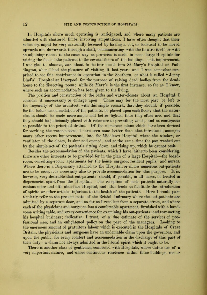 In Hospitals where much operating is anticipated, and where many patients are admitted with shattered limbs, involving amputations, I have often thought that their sufferings might he very materially lessened by having a cot, or bedstead to be moved upwards and downwards through a shaft, communicating with the theatre itself or with an adjoining room; in the same way as provision is made in some large Hospitals for raising the food of the patients to the several floors of the building. This improvement, I was glad to observe, was about to be introduced into St Mary’s Hospital at Pad- dington, when I had the pleasure of visiting it last year; and I was somewhat sur- prised to see this contrivance in operation in the Southern, or what is called “ Jenny Lind’s” Hospital at Liverpool, for the purpose of raising dead bodies from the dead- house to the dissecting room; while St Mary’s is the first instance, so far as I know, where such an accommodation has been given to the living. The position and construction of the baths and water-closets about an Hospital, I consider it unnecessary to enlarge upon. These may for the most part be left to the ingenuity of the architect, with this single remark, that they should, if possible, for the better accommodation of the patients, be placed upon each floor; that the water- closets should be made more ample and better lighted than they often are, and that they should be judiciously placed with reference to prevailing winds, and as contiguous as possible to the principal drains. Of the numerous plans which have been devised for working the water-closets, I have seen none better than that introduced, amongst many other recent improvements, into the Middlesex Hospital, where the window, or ventilator of the closet, is shut and opened, and at the same time the pan washed out by the simple act of the patient’s sitting down and rising up, which he cannot omit. Besides the accommodation of the patients, which I have hitherto been considering, there are other interests to be provided for in the plan of a large Hospital—the board- room, consulting-room, apartments for the house surgeon, resident pupils, and nurses. Where there is a Dispensary attached to the Hospital, or where numerous out-patients are to be seen, it is necessary also to provide accommodation for this purpose. It is, however, very desirable that out-patients should, if possible, in all cases, be treated in dispensaries apart from the Hospital. The reception of such patients naturally oc- casions noise and filth about an Hospital, and also tends to facilitate the introduction of spirits or other articles injurious to the health of the patients. Here I would par- ticularly refer to the present state of the Bristol Infirmary where the out-patients are admitted by a separate door, and so far as I recollect from a separate street, and where each of the physicians and surgeons has a comfortable apartment, furnished with a hand- some writing table, and every convenience for examining his out-patients, and transacting his hospital business; indicative, I trust, of a due estimate of the services of pro- fessional men, and an enlightened policy on the part of the managers. Looking to the enormous amount of gratuitous labour which is executed in the Hospitals of Great Britain, the physicians and surgeons have an undeniable claim upon the governors, and upon the public, for every comfort and accommodation in the discharge of this part of their duty—a claim not always admitted in the liberal spirit which it ought to be. There is another class of gentlemen connected with Hospitals, whose duties are of a very important nature, and whose continuous residence within these buildings render