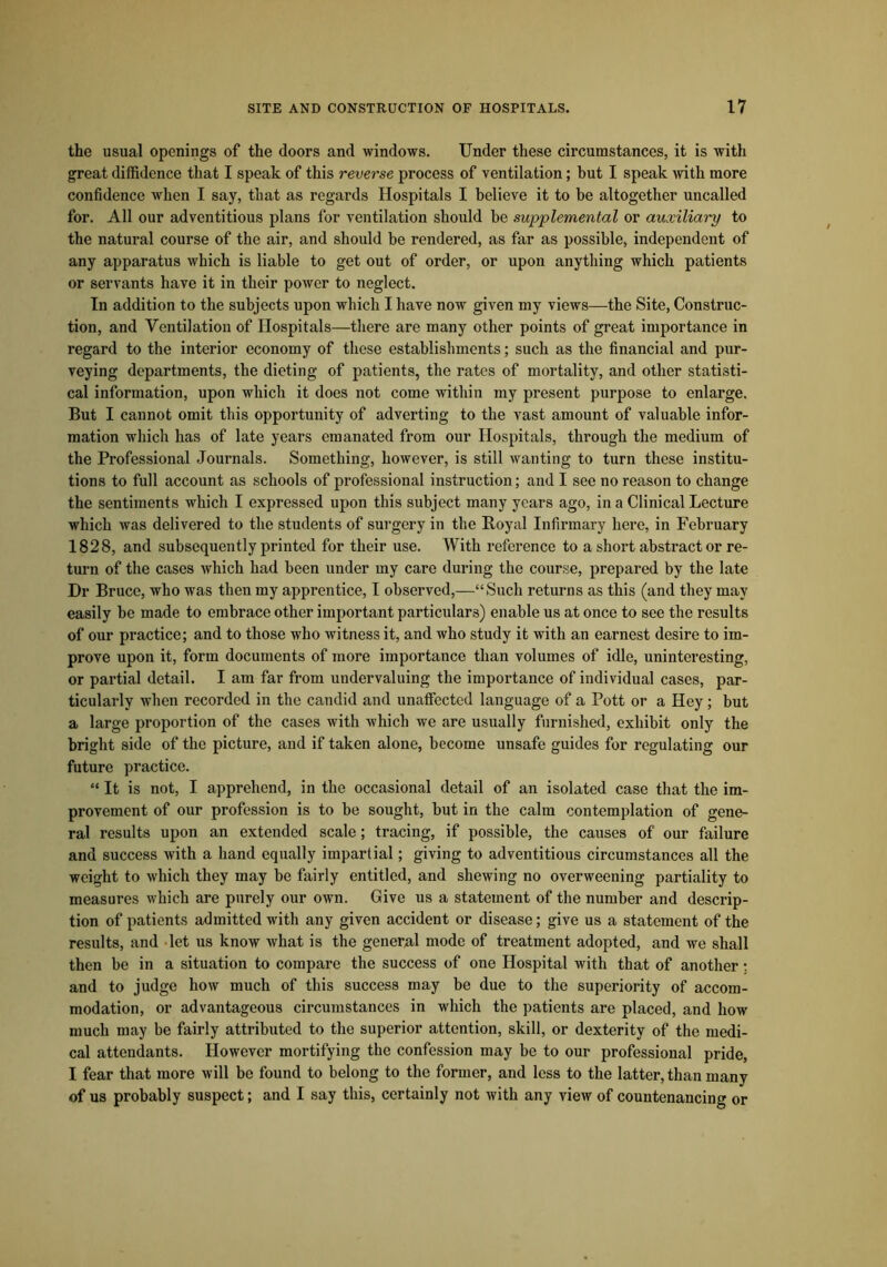 the usual openings of the doors and windows. Under these circumstances, it is with great diffidence that I speak of this reverse process of ventilation; but I speak with more confidence when I say, that as regards Hospitals I believe it to be altogether uncalled for. All our adventitious plans for ventilation should be supplemental or auxiliary to the natural course of the air, and should be rendered, as far as possible, independent of any apparatus which is liable to get out of order, or upon anything which patients or servants have it in their power to neglect. In addition to the subjects upon which I have now given my views—the Site, Construc- tion, and Ventilation of Hospitals—there are many other points of great importance in regard to the interior economy of these establishments; such as the financial and pur- veying departments, the dieting of patients, the rates of mortality, and other statisti- cal information, upon which it does not come within my present purpose to enlarge. But I cannot omit this opportunity of adverting to the vast amount of valuable infor- mation which has of late years emanated from our Hospitals, through the medium of the Professional Journals. Something, however, is still wanting to turn these institu- tions to full account as schools of professional instruction; and I see no reason to change the sentiments which I expressed upon this subject many years ago, in a Clinical Lecture which was delivered to the students of surgery in the Royal Infirmary here, in February 1828, and subsequently printed for their use. With reference to a short abstractor re- turn of the cases which had been under my care during the course, prepared by the late Dr Bruce, who was then my apprentice, I observed,—“Such returns as this (and they may easily be made to embrace other important particulars) enable us at once to see the results of our practice; and to those who witness it, and who study it with an earnest desire to im- prove upon it, form documents of more importance than volumes of idle, uninteresting, or partial detail. I am far from undervaluing the importance of individual cases, par- ticularly when recorded in the candid and unaffected language of a Pott or a Hey; but a large proportion of the cases with which we are usually furnished, exhibit only the bright side of the picture, and if taken alone, become unsafe guides for regulating our future practice. “ It is not, I apprehend, in the occasional detail of an isolated case that the im- provement of our profession is to be sought, but in the calm contemplation of gene- ral results upon an extended scale; tracing, if possible, the causes of our failure and success with a hand equally impartial; giving to adventitious circumstances all the weight to which they may be fairly entitled, and shewing no overweening partiality to measures which are purely our own. Give us a statement of the number and descrip- tion of patients admitted with any given accident or disease; give us a statement of the results, and let us know what is the general mode of treatment adopted, and we shall then be in a situation to compai*e the success of one Hospital with that of another: and to judge how much of this success may be due to the superiority of accom- modation, or advantageous circumstances in which the patients are placed, and how much may be fairly attributed to the superior attention, skill, or dexterity of the medi- cal attendants. However mortifying the confession may be to our professional pride, I fear that more will bo found to belong to the former, and less to the latter, than many of us probably suspect; and I say this, certainly not with any view of countenancing or