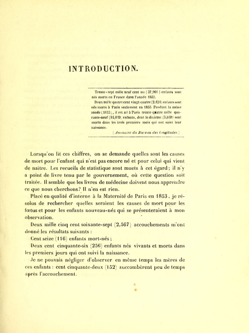 INTRODUCTION. Trenle-sept mille neuf cent un ( 37,901 ) enfanti sont nés morts en France dans l’année 1852. Deux mille quatre cent vingt-quatre (2,424) enfants sout nés morts à Paris seulement en 1853. Pendant la même année (1853), il est né à Paris trente-qaatre mille qua- rante-neuf (34,059; enfants, dont ledixième (3,018) sont morts dans les trois premiers mois qui ont suivi leur naissance. ( Annuaire du Bureau des longitudes.) Lorsqu’on iil ces chiffres, on se demande quelles sont les causes de mort pour l’enfant qui n’est pas encore né et pour celui qui vient de naître. Les recueils de statistique sont muels à cet égard; il n’v a point de livre tenu par le gouvernement, où ceüe question soit traitée. Il semble que les livres de médecine doivent nous apprendre ce que nous cherchons? Il n’en est rien. Placé en qualité d’interne à la Maternité de Paris en 1853, je ré- solus de rechercher quelles seraient les causes de mort pour les fœtus et pour les enfants nouveau-nés qui se présenteraient à mon observation. Deux mille cinq cent soixante-sept (2,567) accouchements m’ont donné les résultats suivants : Cent seize (116) enfants mort-nés; Deux cent cinquante-six (256) enfants nés vivants et morts dans les premiers jours qui ont suivi la naissance. -le ne pouvais négliger d’observer en même temps les mères de ces enfants : cent cinquante-deux (152) succombèrent peu de temps après l’accouchement.