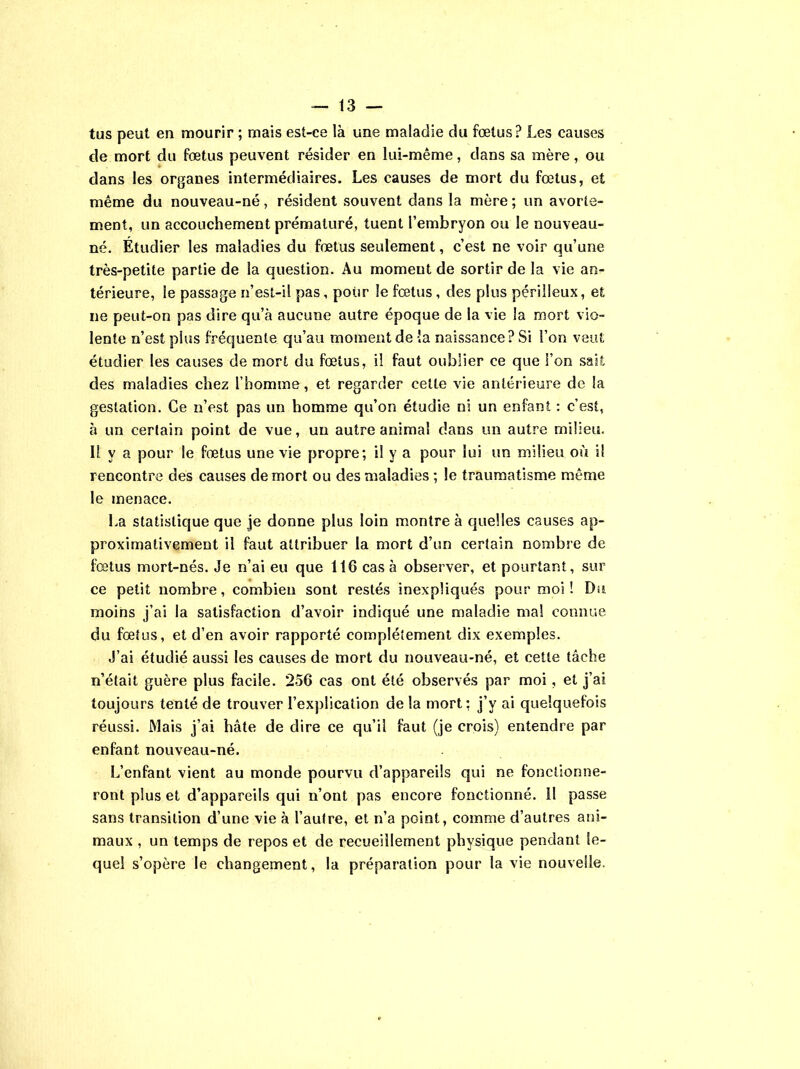 tus peut en mourir ; mais est-ce là une maladie du fœtus? Les causes de mort du fœtus peuvent résider en lui-même, dans sa mère, ou dans les organes intermédiaires. Les causes de mort du fœtus, et même du nouveau-né, résident souvent dans la mère ; un avorte- ment, un accouchement prématuré, tuent l’embryon ou le nouveau- né. Étudier les maladies du fœtus seulement, c’est ne voir qu’une très-petite partie de la question. Au momeut de sortir de la vie an- térieure, le passage n’est-il pas, pour le fœtus, des plus périlleux, et ne peut-on pas dire qu’à aucune autre époque de la vie la mort vio- lente n’est plus fréquente qu’au moment de la naissance? Si l’on veut étudier les causes de mort du fœtus, il faut oublier ce que l’on sait des maladies chez l’homme, et regarder cette vie antérieure de la gestation. Ce n’est pas un homme qu’on étudie ni un enfant : c’est, à un certain point de vue, un autre animal dans un autre milieu. 11 y a pour le fœtus une vie propre; il y a pour lui un milieu où il rencontre des causes de mort ou des maladies ; le traumatisme même le menace. La statistique que je donne plus loin montre à quelles causes ap- proximativement il faut attribuer la mort d’un certain nombre de fœtus mort-nés. Je n’ai eu que 116 cas à observer, et pourtant, sur ce petit nombre, combien sont restés inexpliqués pour moi! Du moins j’ai la satisfaction d’avoir indiqué une maladie mal connue du fœtus, et d’en avoir rapporté complètement dix exemples. J’ai étudié aussi les causes de mort du nouveau-né, et cette tâche n’était guère plus facile. 256 cas ont été observés par moi, et j’ai toujours tenté de trouver l’explication de la mort: j’y ai quelquefois réussi. Mais j’ai bâte de dire ce qu’il faut (je crois) entendre par enfant nouveau-né. L’enfant vient au monde pourvu d’appareils qui ne fonctionne- ront plus et d’appareils qui n’ont pas encore fonctionné, il passe sans transition d’une vie à l’autre, et n’a point, comme d’autres ani- maux , un temps de repos et de recueillement physique pendant le- quel s’opère le changement, la préparation pour la vie nouvelle.