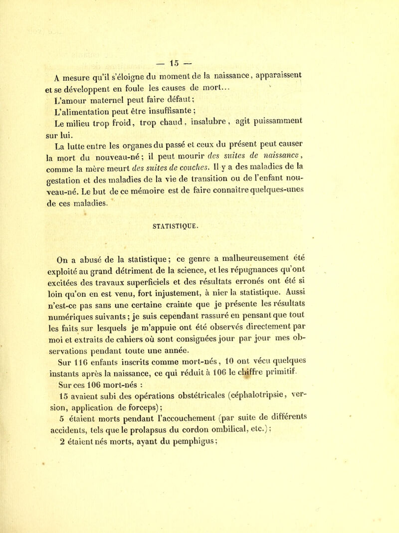 A mesure qu’il s’éloigne du moment de la naissance, apparaissent et se développent en foule les causes de mort... L’amour maternel peut faire défaut; L’alimentation peut être insuffisante ; Le milieu trop froid, trop chaud, insalubre, agit puissamment sur lui. La lutte entre les organes du passé et ceux du présent peut causer la mort du nouveau-né ; il peut mourir des suites de naissance, comme la mère meurt des suites de couches. Il y a des maladies de la gestation et des maladies de la vie de transition ou de l’enfant nou- veau-né. Le but de ce mémoire est de faire connaître quelques-unes de ces maladies. STATISTIQUE. On a abusé de la statistique ; ce genre a malheureusement été exploité au grand détriment de la science, et les répugnances qu ont excitées des travaux superficiels et des résultats erronés ont été si loin qu’on en est venu, fort injustement, à nier la statistique. Aussi n’est-ce pas sans une certaine crainte que je présente les résultats numériques suivants ; je suis cependant rassuré en pensant que tout les faits sur lesquels je m’appuie ont été observés directement par moi et extraits de cahiers où sont consignées jour par jour mes ob- servations pendant toute une année. Sur 116 enfants inscrits comme mort-nés, 10 ont vécu quelques instants après la naissance, ce qui réduit à 106 le chiffre primitif Sur ces 106 mort-nés : 15 avaient subi des opérations obstétricales (cephalotripsie, ver- sion, application de forceps); 5 étaient morts pendant l’accouchement (par suite de différents accidents, tels que le prolapsus du cordon ombilical, etc.); 2 étaient nés morts, ayant du pemphigus;