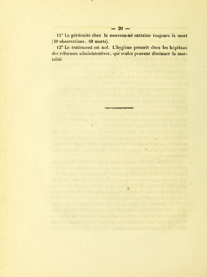 11° La péritonite chez le nouveau-né entraîne toujours ia mort (40 observations, 40 morts). 12° Le traitement est nul. L’hygiène prescrit dans les hôpitaux des réformes administratives, qui seules peuvent diminuer la mor- talité.