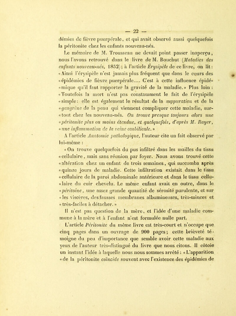 demies de fièvre puerpérale, et qui avait observé aussi quelquefois la péritonite chez les enfants nouveau-nés. Le mémoire de M. Trousseau ne devait point passer inaperçu, nous l’avons retrouvé dans le livre de M. Bouchut (Maladies des enfants nouveau-nés, 1852); à l’article Erysipèle de ce livre, on lit: «Ainsi l’érysipèle n’est jamais plus fréquent que dans le cours des «épidémies de fièvre puerpérale.... C’est à cette influence épidé- «mique qu’il faut rapporter la gravité de la maladie.» Plus loin : «Toutefois la mort n’est pas constamment le fait de l’érysipèle «simple: elle est également le résultat de la suppuration et de la «gangrène de la peau qui viennent compliquer cette maladie, sur- «tout chez les nouveau-nés. On trouve presque toujours alors une «péritonite plus ou moins étendue, et quelquefois, d’après M. Rarjer, « une inflammation de la veine ombilicale. » A l’article Anatomie pathologique, l’auteur cite un fait observé par lui-même : « On trouve quelquefois du pus infiltré dans les mailles du tissu «cellulaire, mais sans réunion par foyer. Nous avons trouvé cette «altération chez un enfant de trois semaines, qui succomba après «quinze jours de maladie. Celte infiltration existait dans le tissu «cellulaire de la paroi abdominale antérieure et dans le tissu cellu- laire du cuir chevelu. Le même enfant avait en outre, dans le «péritoine, une assez grande quantité de sérosité purulente, et sur « les viscères, des fausses membranes albumineuses, très-minces et « très-faciles à détacher. » 11 n’est pas question de la mère, et l’idée d’une maladie com- mune à la mère et à l’enfant n’est formulée nulle part. L’article Péritonite du même livre est très-court et n’occupe que cinq pages dans un ouvrage de 900 pages ; cette brièveté té - moigne du peu d’importance que semble avoir cette maladie aux yeux de l’auteur très-distingué du livre que nous citons. 11 côtoie un instant l’idée à laquelle nous nous sommes arrêté : « L’apparition «de la péritonite coïncide souvent avec l’existence des épidémies de