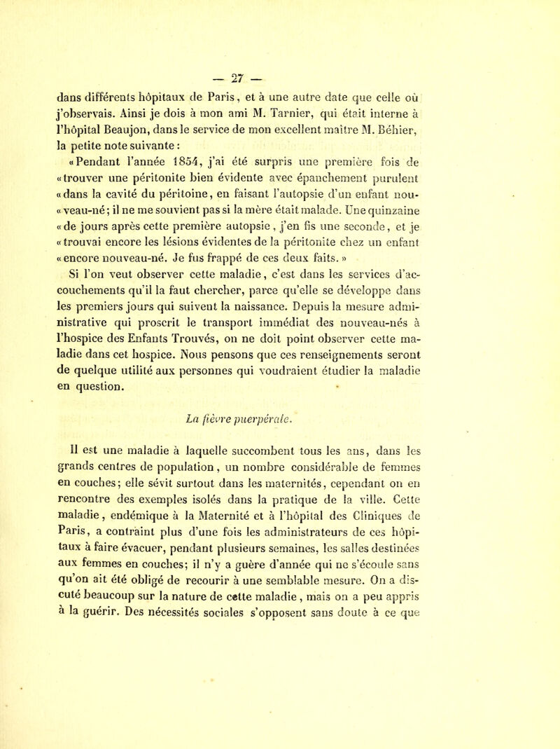 dans différents hôpitaux de Paris, et à une autre date que celle où j’observais. Ainsi je dois à mon ami M. Tarnier, qui était interne à l’hôpital Beaujon, dans le service de mon excellent maître M. Béhier, la petite note suivante : «Pendant l’année 1854, j’ai été surpris une première fois de « trouver une péritonite bien évidente avec épanchement purulent «dans la cavité du péritoine, en faisant l’autopsie d’un enfant non* « veau-né ; il ne me souvient pas si la mère était malade. Une quinzaine «de jours après cette première autopsie , j’en fis une seconde, et je «trouvai encore les lésions évidentes de la péritonite chez un enfant «encore nouveau-né. Je fus frappé de ces deux faits. » Si l’on veut observer cette maladie, c’est dans les services d’ac- couchements qu’il la faut chercher, parce qu’elle se développe dans les premiers jours qui suivent la naissance. Depuis la mesure admi- nistrative qui proscrit le transport immédiat des nouveau-nés à l’hospice des Enfants Trouvés, on ne doit point observer cette ma- ladie dans cet hospice. Nous pensons que ces renseignements seront de quelque utilité aux personnes qui voudraient étudier la maladie en question. La fièvre puerpérale. il est une maladie à laquelle succombent tous les ans, dans les grands centres de population, un nombre considérable de femmes en couches; elle sévit surtout dans les maternités, cependant on en rencontre des exemples isolés dans la pratique de la ville. Cette maladie, endémique à la Maternité et à l’hôpital des Cliniques de Paris, a contraint plus d’une fois les administrateurs de ces hôpi- taux à faire évacuer, pendant plusieurs semaines, les salles destinées aux femmes en couches; il n’y a guère d’année qui ne s’écoule sans qu’on ait été obligé de recourir à une semblable mesure. On a dis- cuté beaucoup sur la nature de cette maladie, mais on a peu appris à la guérir. Des nécessités sociales s’opposent sans doute à ce que