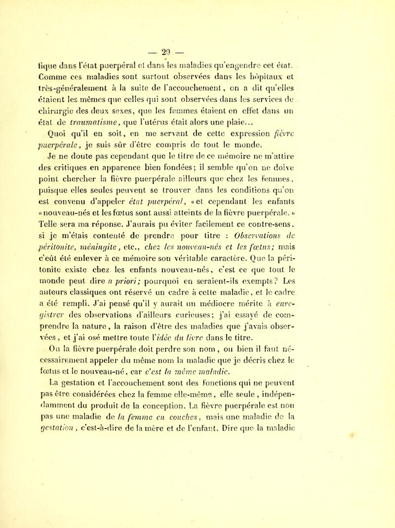 tique dans l’état puerpéral et dans les maladies qu’engendre cet état. Comme ces maladies sont surtout observées dans les hôpitaux et très-généralement à la suite de l’accouchement, on a dit qu’eiies étaient les mêmes que celles qui sont observées dans les services de chirurgie des deux sexes, que les femmes étaient en effet dans un état de traumatisme, que l’utérus était alors une plaie... Quoi qu’il en soit, en me servant de cette expression fièvre puerpérale, je suis sûr d’être compris de tout le monde. Je ne doute pas cependant que le titre de ce mémoire ne m’attire des critiques en apparence bien fondées; il semble qu’on ne doive point chercher la fièvre puerpérale ailleurs que chez les femmes, puisque elles seules peuvent se trouver dans les conditions qu’on est convenu d’appeler état puerpéral, «et cependant les enfants «nouveau-nés et les fœtus sont aussi atteints de la fièvre puerpérale. » Telle sera ma réponse. J’aurais pu éviter facilement ce contre-sens, si je m’étais contenté, de prendre pour titre : Observations de péritonite, méningite, etc., chez les nouveau-nés et les fœtus; mais c’eût été enlever à ce mémoire sou véritable caractère. Que la péri- tonite existe chez les enfants nouveau-nés, c’est ce que tout le monde peut dire a priori; pourquoi en seraient-ils exempts? Les auteurs classiques ont réservé un cadre à cette maladie, et le cadre a été rempli. J’ai pensé qu’il y aurait un médiocre mérite à enre- gistrer des observations d’ailleurs curieuses; j’ai essayé de com- prendre la nature, la raison d’être des maladies que j’avais obser- vées , et j’ai osé mettre toute Vidée du livre dans le titre. Ou la fièvre puerpérale doit perdre son nom , ou bien il faut né- cessairement appeler du même nom la maladie que je décris chez le fœtus et le nouveau-né, car c’est la même maladie. La gestation et l’accouchement sont des fonctions qui ne peuvent pas être considérées chez la femme elle-même, elle seule, indépen- damment du produit de la conception. La fièvre puerpérale est non pas une maladie de la femme en couches, mais une maladie de la gestation , c’est-à-dire de la mère et de l’enfant. Dire que la maladie