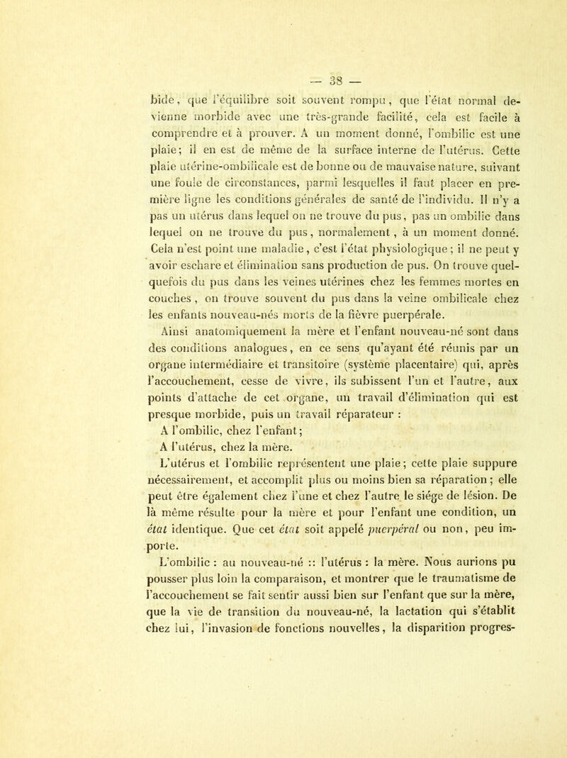 bide, que l’équilibre soit souvent rompu, que l’état normal de- vienne morbide avec une très-grande facilité, cela est facile à comprendre et à prouver. A un moment donné, l’ombilic est une plaie; il en est de même de la surface interne de l’utérus. Cette plaie utérine-ombilicale est de bonne ou de mauvaise nature, suivant une foule de circonstances, parmi lesquelles i! faut placer en pre- mière ligne les conditions générales de santé de l’individu. 11 n’y a pas un utérus dans lequel on ne trouve du pus, pas un ombilic dans lequel on ne trouve du pus, normalement, à un moment donné. Cela n’est point une maladie, c’est l’état physiologique ; i! ne peut y avoir eschare et élimination sans production de pus. On trouve quel- quefois du pus dans les veines utérines chez les femmes mortes en couches , on trouve souvent du pus dans la veine ombilicale chez les enfants nouveau-nés morts de la fièvre puerpérale. Ainsi anatomiquement la mère et l’enfant nouveau-né sont dans des conditions analogues, en ce sens qu’ayant été réunis par un organe intermédiaire et transitoire (système placentaire) qui, après l’accouchement, cesse de vivre, ils subissent i’un et l’autre, aux points d’attache de cet organe, un travail d’élimination qui est presque morbide, puis un travail réparateur : A l’ombilic, chez l’enfant; A l’utérus, chez la mère. L’utérus et l’ombilic représentent une plaie; cette plaie suppure nécessairement, et accomplit plus ou moins bien sa réparation ; elle peut être également chez l’une et chez l’autre le siège de lésion. De là même résulte pour la mère et pour l’enfant une condition, un état identique. Que cet état soit appelé puerpéral ou non, peu im- porte. L’ombilic : au nouveau-né :: l’utérus : la mère. Nous aurions pu pousser plus loin la comparaison, et montrer que le traumatisme de l’accouchement se fait sentir aussi bien sur l’enfant que sur la mère, que la vie de transition du nouveau-né, la lactation qui s’établit chez lui, l’invasion de fonctions nouvelles, la disparition progrès-