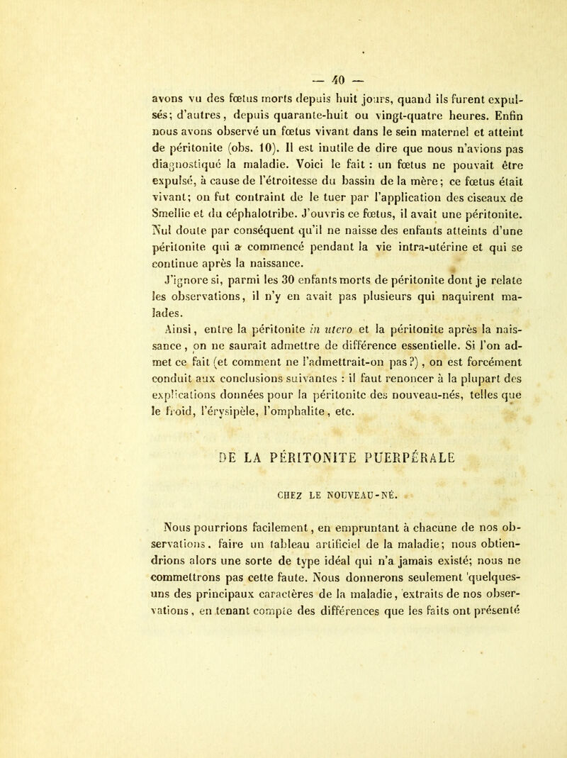 avons vu des fœtus morts depuis huit jours, quand ils furent expul- sés; d’autres, depuis quarante-huit ou vingt-quatre heures. Enfin nous avons observé un fœtus vivant dans le sein maternel et atteint de péritonite (obs. 10). Il est inutile de dire que nous n’avions pas diagnostiqué la maladie. Voici le fait : un fœtus ne pouvait être expulsé, à cause de l’étroitesse du bassin de la mère; ce fœtus était vivant; on fut contraint de le tuer par l’application des ciseaux de Smeîlie et du céphalotribe. J’ouvris ce fœtus, il avait une péritonite. Nul doute par conséquent qu’il ne naisse des enfants atteints d’une péritonite qui a commencé pendant la vie intra-utérine et qui se continue après la naissance. J’ignore si, parmi les 30 enfants morts de péritonite dont je relate les observations, il n’y en avait pas plusieurs qui naquirent ma- lades. Ainsi, entre la péritonite in utero et la péritonite après la nais- sance , on ne saurait admettre de différence essentielle. Si l’on ad- met ce fait (et comment ne i’admettrait-on pas?), on est forcément conduit aux conclusions suivantes : il faut renoncer à la plupart des explications données pour la péritonite des nouveau-nés, telles que le froid, l’érvsipèle, l’omphalite, etc. DE LA PÉRITONITE PUERPÉRALE CHEZ LE NOUVEAU-NÉ. Nous pourrions facilement, en empruntant à chacune de nos ob- servations. faire un tableau artificiel de la maladie; nous obtien- drions alors une sorte de type idéal qui n’a jamais existé; nous ne commettrons pas cette faute. Nous donnerons seulement 'quelques- uns des principaux caractères de la maladie, extraits de nos obser- vations , en tenant compte des différences que les faits ont présenté