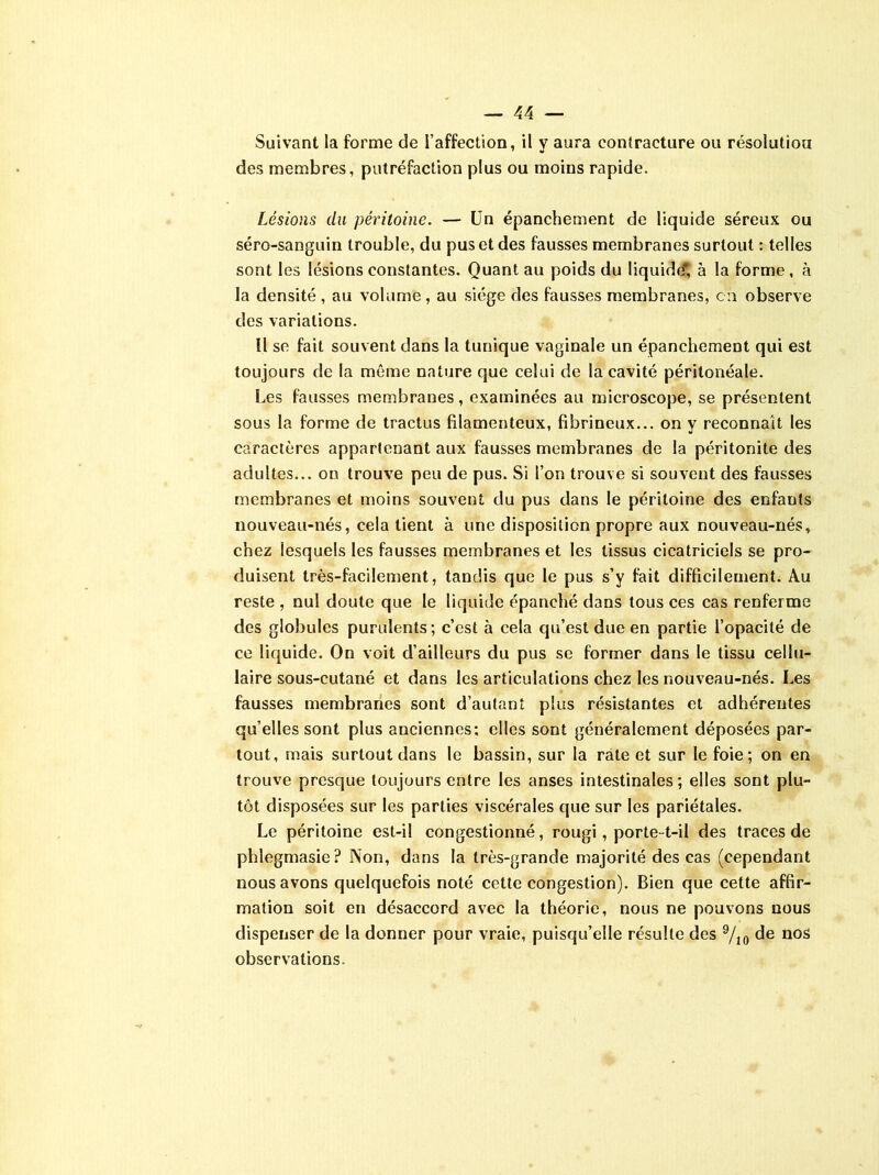 Suivant la forme de l’affection, il y aura contracture ou résolution des membres, putréfaction plus ou moins rapide. Lésions du péritoine. — Un épanchement de liquide séreux ou séro-sanguin trouble, du pus et des fausses membranes surtout : telles sont les lésions constantes. Quant au poids du liquidé1, à la forme , à la densité , au volume, au siège des fausses membranes, en observe des variations. Il se fait souvent dans la tunique vaginale un épanchement qui est toujours de la même nature que celui de la cavité péritonéale. Les fausses membranes, examinées au microscope, se présentent sous la forme de tractus filamenteux, fibrineux... on y reconnaît les caractères appartenant aux fausses membranes de la péritonite des adultes... on trouve peu de pus. Si l’on trouve si souvent des fausses membranes et moins souvent du pus dans le péritoine des enfants nouveau-nés, cela tient à une disposition propre aux nouveau-nés, chez lesquels les fausses membranes et les tissus cicatriciels se pro- duisent très-facilement, tandis que le pus s’y fait difficilement. Au reste , nul doute que le liquide épanché dans tous ces cas renferme des globules purulents ; c’est à cela qu’est due en partie l’opacité de ce liquide. On voit d’ailleurs du pus se former dans le tissu cellu- laire sous-cutané et dans les articulations chez les nouveau-nés. Les fausses membranes sont d’autant plus résistantes et adhérentes qu’elles sont plus anciennes; elles sont généralement déposées par- tout, mais surtout dans le bassin, sur la rate et sur le foie; on en trouve presque toujours entre les anses intestinales ; elles sont plu- tôt disposées sur les parties viscérales que sur les pariétales. Le péritoine est-il congestionné, rougi, porte-t-il des traces de phlegmasie? Non, dans la très-grande majorité des cas (cependant nous avons quelquefois noté cette congestion). Bien que cette affir- mation soit en désaccord avec la théorie, nous ne pouvons nous dispenser de la donner pour vraie, puisqu’elle résulte des 9/10 de nos observations.