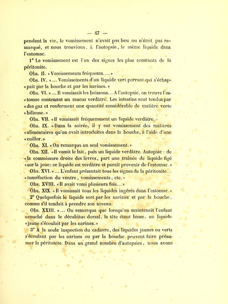 pendant la vie, le vomissement n’avait pas lieu ou n’était pas re- marqué, et nous trouvions, à l’autopsie, le même liquide dans l’estomac. 1° Le vomissement est l'un des signes les plus constants de la péritonite. Obs. II. «Vomissements fréquents....» Obs. IV. «... Vomissements d’un liquide vert porracé qui s’échap- «pait par la bouche et par les narines. » Obs. VI. « ... 11 vomissait les boissons... A l’autopsie, on trouve l’es- «tomac contenant un mucus verdâtre. Les intestins sont tendus par « des gaz et renferment une quantité considérable de matière verte «bilieuse. » Obs. VIL «Il vomissait fréquemment un liquide verdâtre. » Obs. IX. «Dans la soirée, il y eut vomissement des matières «alimentaires qu’on avait introduites dans la bouche, à l’aide d’une «cuiller. » Obs. XI. « On remarqua un seul vomissement. *> Obs. XII. «Il vomit le lait, puis un liquide verdâtre. Autopsie : de «la commissure droite des lèvres, part une traînée de liquide figé «surla joue; ce liquide est verdâtre et paraît provenir de l’estomac. » Obs. XVI. «... L’enfant présentait tous les signes de la péritonite... «tuméfaction du ventre, vomissements, etc.» Obs. XVIII. « II avait vomi plusieurs fois... » Obs. XIX. « Il vomissait tous les liquides ingérés dans l’estomac, » 2° Quelquefois le liquide sort par les narines et par la bouche, comme s’il tendait à prendre son niveau. Obs. XXI1L «... On remarqua que lorsqu’on maintenait l’enfant «couché dans le décubitus dorsal, la tête étant basse, uo liquide «jaune s’écoulait par les narines. » 3° A la seule inspection du cadavre, des liquides jaunes ou verts s’écoulant par les narines ou par la bouche peuvent faire présu- mer la péritonite. Dans un grand nombre d’autopsies , nous avons