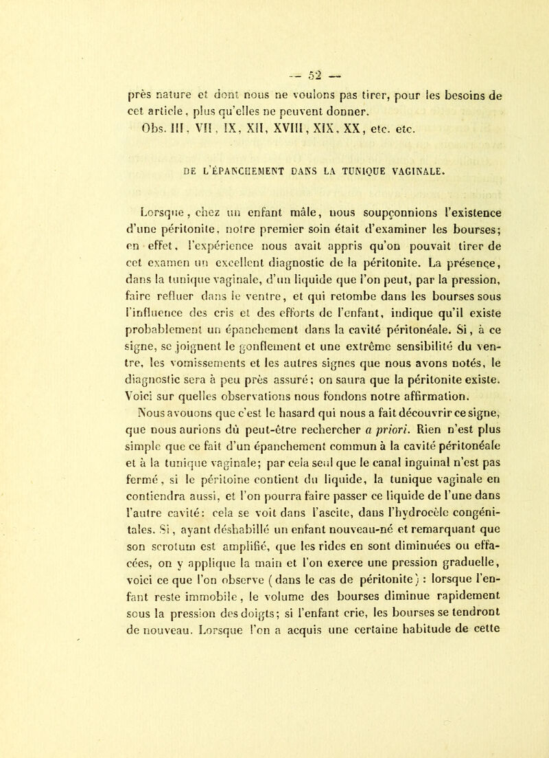 près nature et dont nous ne voulons pas tirer, pour les besoins de eet article , plus qu’elles ne peuvent donner. Obs. III, VII, IX, XII, XVIII, XIX, XX, etc. etc. DE L’ÉPANCHEMENT DANS LA TUNIQUE VAGINALE. Lorsque , chez un enfant mâle, uous soupçonnions l’existence d’une péritonite, notre premier soin était d’examiner les bourses; en effet, l’expérience nous avait appris qu’on pouvait tirer de cet examen un excellent diagnostic de la péritonite. La présence, dans la tunique vaginale, d’un liquide que l’on peut, par la pression, faire refluer dans le ventre, et qui retombe dans les bourses sous l’influence des cris et des efforts de l’enfant, indique qu’il existe probablement un épanchement dans la cavité péritonéale. Si, à ce signe, se joignent le gonflement et une extrême sensibilité du ven- tre, les vomissements et les autres signes que nous avons notés, le diagnostic sera à peu près assuré; on saura que la péritonite existe. Voici sur quelles observations nous fondons notre affirmation. Nous avouons que c’est le hasard qui nous a fait découvrir ce signe, que nous aurions dû peut-être rechercher a priori. Rien n’est plus simple que ce fait d’un épanchement commun à la cavité péritonéale et à la tunique vaginale; par cela seul que le canal inguinal n’cst pas fermé, si le péritoine contient du liquide, la tunique vaginale en contiendra aussi, et l’on pourra faire passer ce liquide de l’une dans l’autre cavité: cela se voit dans l’ascite, dans l’hydrocèle congéni- tales. Si, ayant déshabillé un enfant nouveau-né et remarquant que son scrotum est amplifié, que les rides en sont diminuées ou effa- cées, on y applique la main et l’on exerce une pression graduelle, voici ce que l’on observe (dans le cas de péritonite) : lorsque l’en- fant reste immobile, le volume des bourses diminue rapidement sous la pression des doigts; si l’enfant crie, les bourses se tendront de nouveau. Lorsque l’on a acquis une certaine habitude de cette