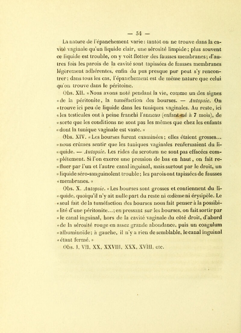 La nature de l'épanchement varie: tantôt oo ne trouve dans la ca- vité vaginale qu’un liquide clair, une sérosité limpide; plus souvent ce liquide est trouble, on y voit flotter des fausses membranes; d’au- tres fois les parois de la cavité sont tapissées de fausses membranes légèrement adhérentes, enfin du pus presque pur peut s’y rencon- trer; dans tous les cas, l’épanchement est de même nature que celui qu’on trouve dans le péritoine. Obs. XII. «Nous avons noté pendant la vie, comme un des signes «de la péritonite, la tuméfaction des bourses. — Autopsie. On «trouve ici peu de liquide dans les tuniques vaginales. Au reste, ici «les testicules ont à peine franchi l’anneau (enfant»né à 7 mois), de « sorte que les conditions ne sont pas les mêmes que chez les enfants « dont la tunique vaginale est vaste. » Obs. XIV. «Les bourses furent examinées; elles étaient grosses... «nous crûmes sentir que les tuniques vaginales renfermaient du li- «quide. — Autopsie. Les rides du scrotum ne sont pas effacées com- «plétement. Si l’on exerce une pression de bas en haut, on fait re- «fluer par l’un et l’autre canal inguinal, mais surtout par le droit, un « liquide séro-sauguinolent (rouble ; les parois ont tapissées de fausses «membranes. » Obs. X. Autopsie. « Les bourses sont grosses et contiennent du li- «quide, quoiqu’il n’y ait nulle part du reste ni œdème ni érysipèle. Le «seul fait delà tuméfaction des bourses nous fait penser à la possibi- « lité d’une péritonite...; en pressant sur les bourses, on fait sortir par «le canal inguinal, hors de la cavité vaginale du côté droit, d’abord «de la sérosité rouge en assez grande abondance, puis un coagulum «albuminoïde; à gauche, il n’y a rien de semblable, le canal inguinal « étant fermé. »
