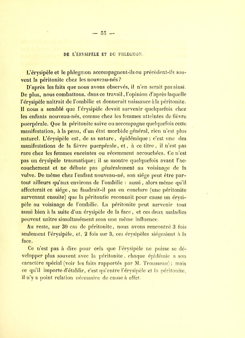 DE L’ÉRYSIPÈLE ET DU PHLEGMON. L’érysipèle et le phlegmon accompagnent-ils ou précèdent-ils sou- vent la péritonite chez les nouveau-nés ? D’après les faits que nous avons observés, il n’en serait pas ainsi. De plus, nous combattons, dansee travail, l’opinion d’après laquelle l’érysipèle naîtrait de l’ombilic et donnerait naissance à la péritonite. 11 nous a semblé que l’érysipèle devait survenir quelquefois chez les enfants nouveau-nés, comme chez ies femmes atteintes de fièvre puerpérale. Que la péritonite suive ou accompagne quelquefois cette manifestation, à la peau, d’un état morbide général, rien n’est plus naturel. L’érysipèle est, de sa nature, épidémique; c’est une des manifestations de la fièvre puerpérale, et, à ce titre, il n’est pas rare chez les femmes enceintes ou récemment accouchées. Ce n’est pas un érysipèle traumatique; il se montre quelquefois avant l’ac- couchement et ne débute pas généralement au voisinage de la vulve. De même chez l’enfant nouveau-né, son siège peut être par- tout ailleurs qu’aux environs de l’ombilic : aussi, alors même qu’il affecterait ce siège, ne faudrait-i! pas en conclure (une péritonite survenant ensuite) que la périlontie reconnaît pour cause un érysi- pèle au voisinage de l’ombilic. La péritonite peut survenir tout aussi bien à la suite d’un érysipèle de la face, et ces deux maladies peuvent naître simultanément sous une même influence. Au reste, sur 30 cas de péritonite, nous avons rencontré 3 fois seulement l’érysipèle, et, 2 fois sur 3, ces érysipèles siégeaient à la face. Ce n’est pas à dire pour cela que l’érysipèle ne puisse se dé- velopper plus souvent avec la péritonite, chaque épidémie a son caractère spécial (voir les faits rapportés par M. Trousseau); mais ce qu’il importe d’établir, c’est qu’entre l’érysipèle et ia péritonite, il n’y a point relation nécessaire de cause à effet