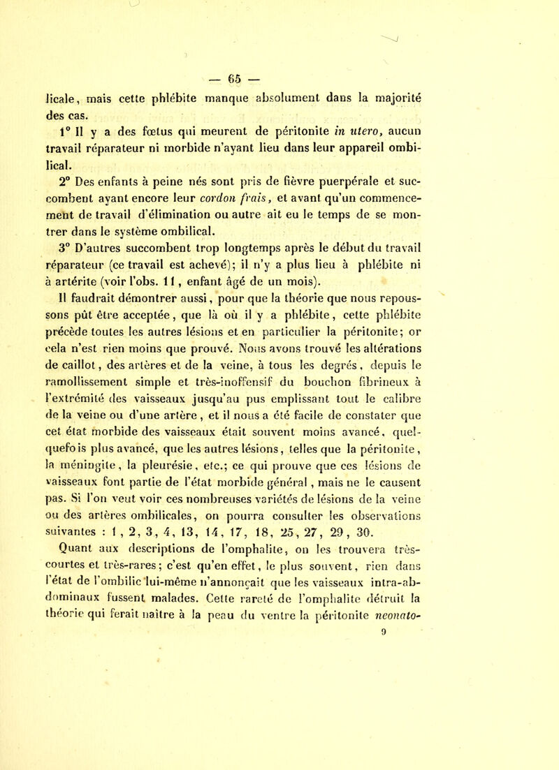 Jicale, mais cette phlébite manque absolument dans la majorité des cas. 1° Il y a des fœtus qui meurent de péritonite in utero, aucun travail réparateur ni morbide n’ayant lieu dans leur appareil ombi- lical. 2° Des enfants à peine nés sont pris de fièvre puerpérale et suc- combent ayant encore leur cordon frais, et avant qu’un commence- ment de travail d’élimination ou autre ait eu le temps de se mon- trer dans le système ombilical. 3° D’autres succombent trop longtemps après le début du travail réparateur (ce travail est achevé); il n’y a plus lieu à phlébite ni à artérite (voir l’obs. 11 , enfant âgé de un mois). Il faudrait démontrer aussi, pour que la théorie que nous repous- sons pût être acceptée, que là où il y a phlébite, cette phlébite précède toutes les autres lésions et en particulier la péritonite; or cela n’est rien moins que prouvé. Nous avons trouvé les altérations de caillot, des artères et de la veine, à tous les degrés, depuis le ramollissement simple et très-inoffensif du bouchon fibrineux à l’extrcmité des vaisseaux jusqu’au pus emplissant tout le calibre de la veine ou d’une artère , et il nous a été facile de constater que cet état morbide des vaisseaux était souvent moins avancé, quel- quefois plus avancé, que les autres lésions, telles que la péritonite, la méningite, la pleurésie, etc.; ce qui prouve que ces lésions de vaisseaux font partie de l’état morbide général , mais ne le causent pas. Si l’on veut voir ces nombreuses variétés de lésions de la veine ou des artères ombilicales, on pourra consulter les observations suivantes : I , 2, 3, 4, 13, 14, 17, 18, 25, 27, 29 , 30. Quant aux descriptions de l’omphalite, on les trouvera très- courtes et très-rares; c’est qu’en effet, le plus souvent, rien dans I état de l’ombilic'lui-même n’annonçait que les vaisseaux intra-ab- dominaux fussent malades. Cette rareté de l’omphalite détruit la théorie qui ferait naître à la peau du ventre la péritonite neonato-