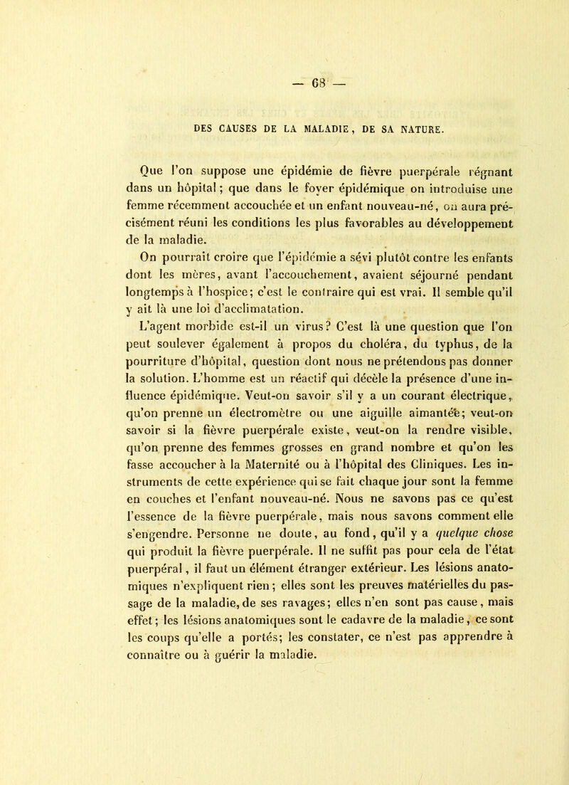 DES CAUSES DE LA MALADIE, DE SA NATURE. Que l’on suppose une épidémie de fièvre puerpérale régnant dans un hôpital ; que dans le foyer épidémique on introduise une femme récemment accouchée et un enfant nouveau-né, on aura pré- cisément réuni les conditions les plus favorables au développement de la maladie. On pourrait croire que l’épidémie a sévi plutôt contre les enfants dont les mères, avant l’accouchement, avaient séjourné pendant longtemps à l’hospice; c’est le contraire qui est vrai. Il semble qu’il y ait là une loi d’acclimatation. L’agent morbide est-il un virus? C’est là une question que l’on peut soulever également à propos du choléra, du typhus, de la pourriture d’hôpital, question dont nous ne prétendons pas donner la solution. L’homme est un réactif qui décèle la présence d’une in- fluence épidémique. Veut-on savoir s’il y a un courant électrique,, qu’on prenne un électromètre ou une aiguille aimanté'e; veut-on savoir si la fièvre puerpérale existe, veut-on la rendre visible, qu’on prenne des femmes grosses en grand nombre et qu’on les fasse accoucher à la Maternité ou à l’hôpital des Cliniques. Les in- struments de cette expérience qui se fait chaque jour sont la femme en couches et l’enfant nouveau-né. Nous ne savons pas ce qu’est l’essence de la fièvre puerpérale, mais nous savons comment elle s’engendre. Personne ne doute, au fond, qu’il y a quelque chose qui produit la fièvre puerpérale. 11 ne suffit pas pour cela de l’état puerpéral, il faut un élément étranger extérieur. Les lésions anato- miques n’expliquent rien ; elles sont les preuves matérielles du pas- sage de la maladie,de ses ravages; elles n’en sont pas cause, mais effet; les lésions anatomiques sont le cadavre de la maladie, ce sont les coups qu’elle a portés; les constater, ce n’est pas apprendre à connaître ou à guérir la maladie.