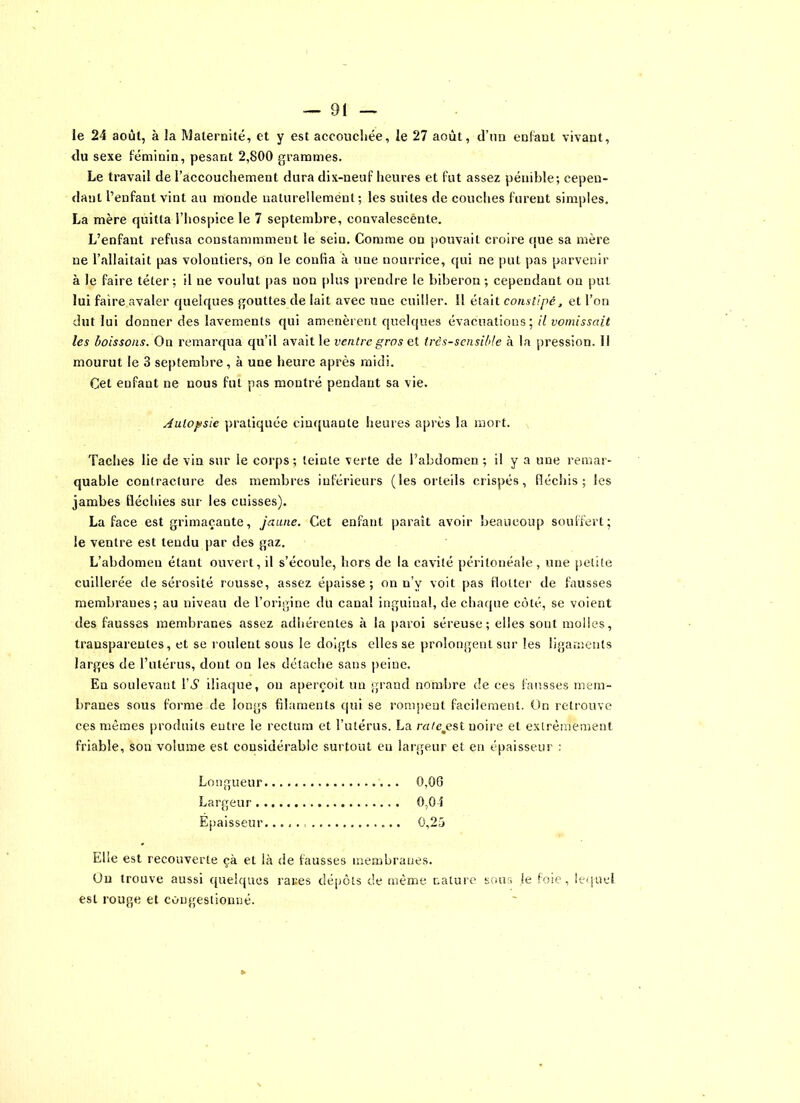 le 24 août, à la Maternité, et y est accouchée, le 27 août, d’un enfant vivant, du sexe féminin, pesant 2,800 grammes. Le travail de l’accouchement dura dix-neuf heures et fut assez pénible; cepen- dant l’enfant vint au monde naturellement; les suites de couches furent simples. La mère quitta l’hospice le 7 septembre, convalescente. L’enfant refusa constammment le seiu. Comme on pouvait croire que sa mère ne l’allaitait pas volontiers, on le confia à une nourrice, qui ne put pas parvenir à le faire téter; il ne voulut pas non plus prendre le biberon ; cependant on put lui faire avaler quelques gouttes de lait avec une cuiller. Il était constipé, et l’on dut lui donner des lavements qui amenèrent quelques évacuations; il vomissait les boissons. On remarqua qu’il avait le ventre gros et très-sensible à la pression, il mourut le 3 septembre , à une heure après midi. Cet enfant ne nous fut pas montré pendant sa vie. Autopsie pratiquée cinquante heures après la mort. Taches lie de vin sur le corps ; leiute verte de l’abdomen ; il y a une remar- quable contracture des membres inférieurs (les orteils crispés, fléchis; les jambes fléchies sur les cuisses). La face est grimaçante, jaune. Cet enfant paraît avoir beaucoup souffert; le ventre est tendu par des gaz. L’abdomen étant ouvert, il s’écoule, hors de la cavité péritonéale, une petite cuillerée de sérosité rousse, assez épaisse ; on n’v voit pas flotter de fausses membranes; au niveau de l’origine du canal inguinal, de chaque côté, se voient des fausses membranes assez adhérentes à la paroi séreuse; elles sont molles, transparentes, et se roulent sous le doigts elles se prolongent sur les ligaments larges de l’utérus, dont on les détache sans peine. En soulevant r«S iliaque, ou aperçoit un grand nombre de ces fausses mem- branes sous forme de longs filaments qui se rompent facilement. On retrouve ces mêmes produits entre le rectum et l’utérus. La rnte.est noire et extrêmement friable, son volume est considérable surtout eu largeur et en épaisseur : Longueur 0,06 Largeur 0,04 Epaisseur. 0,25 Elle est recouverte çà et là de fausses membranes. On trouve aussi quelques rares dépôts de même nature sous je foie, lequel est rouge et congestionné.