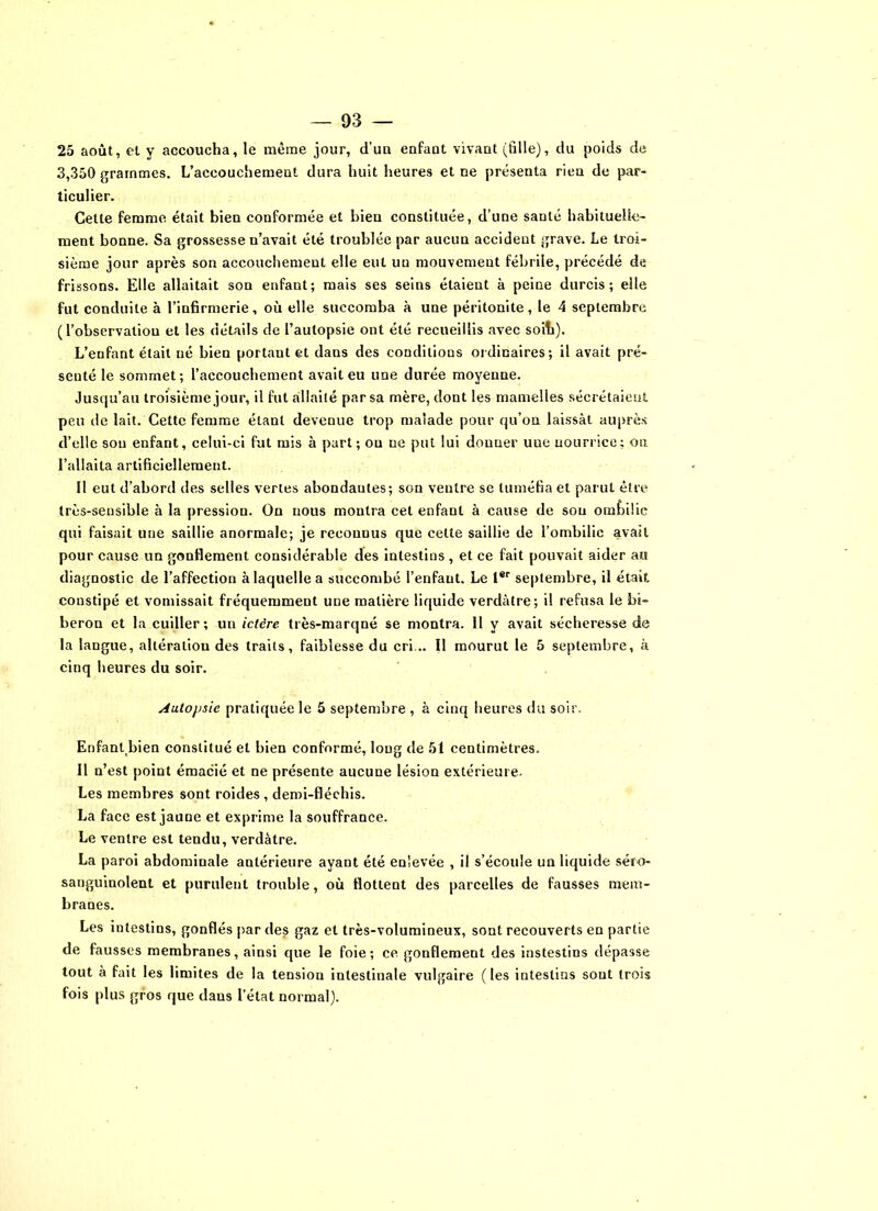 25 août, et. y accoucha, le même jour, d’un enfant vivant (fille), du poids de 3,350 grammes. L’accouchemeat dura huit heures et ne présenta rien de par- ticulier. Cette femme était bien conformée et bien constituée, d’une santé habituelle- ment bonne. Sa grossesse n’avait été troublée par aucun accident grave. Le troi- sième jour après son accouchement elle eut un mouvement fébrile, précédé de frissons. Elle allaitait son enfant; mais ses seins étaient à peine durcis; elle fut conduite à l’infirmerie, où elle succomba à une péritonite, le 4 septembre (l’observation et les détails de l’autopsie ont été recueillis avec soit). L’enfant était né bien portant et dans des conditions ordinaires; il avait pré- senté le sommet; l’accouchement avait eu une durée moyenne. Jusqu’au troisième jour, il fut allaité par sa mère, dont les mamelles sécrétaient peu de lait. Cette femme étant devenue trop malade pour qu’on laissât auprès d’elle sou enfant, celui-ci fut mis à part; on ne put lui donner uue nourrice; ou l’allaita artificiellement. Il eut d’abord des selles vertes abondantes; son ventre se tuméfia et parut être très-sensible à la pression. On nous montra cet enfant à cause de sou ombilic qui faisait une saillie anormale; je reconnus que cette saillie de l’ombilic avait pour cause un gonflement considérable des intestins , et ce fait pouvait aider au diagnostic de l’affection à laquelle a succombé l’enfant. Le 1er septembre, il était constipé et vomissait fréquemment une matière liquide verdâtre; il refusa le bi- beron et la cuiller; un ictère très-marqné se montra. 11 y avait sécheresse de la langue, altéraliou des traits, faiblesse du cri... Il mourut le 5 septembre, k cinq heures du soir. Autopsie pratiquée le 5 septembre , à cinq heures du soir. Enfant bien constitué et bien conformé, long de 51 centimètres. Il n’est point émacié et ne présente aucune lésion extérieure. Les membres sont roides , demi-fléchis. La face est jaune et exprime la souffrance. Le ventre est tendu, verdâtre. La paroi abdominale antérieure ayant été enlevée , il s’écoule un liquide séro- sanguinolent et purulent trouble, où flottent des parcelles de fausses mem- branes. Les intestins, gonflés par des gaz et très-volumineux, sont recouverts en partie de fausses membranes, ainsi que le foie; ce gonflement des instestins dépasse tout à fait les limites de la tension intestinale vulgaire (les intestins sont trois fois plus gros que daus l’état normal).