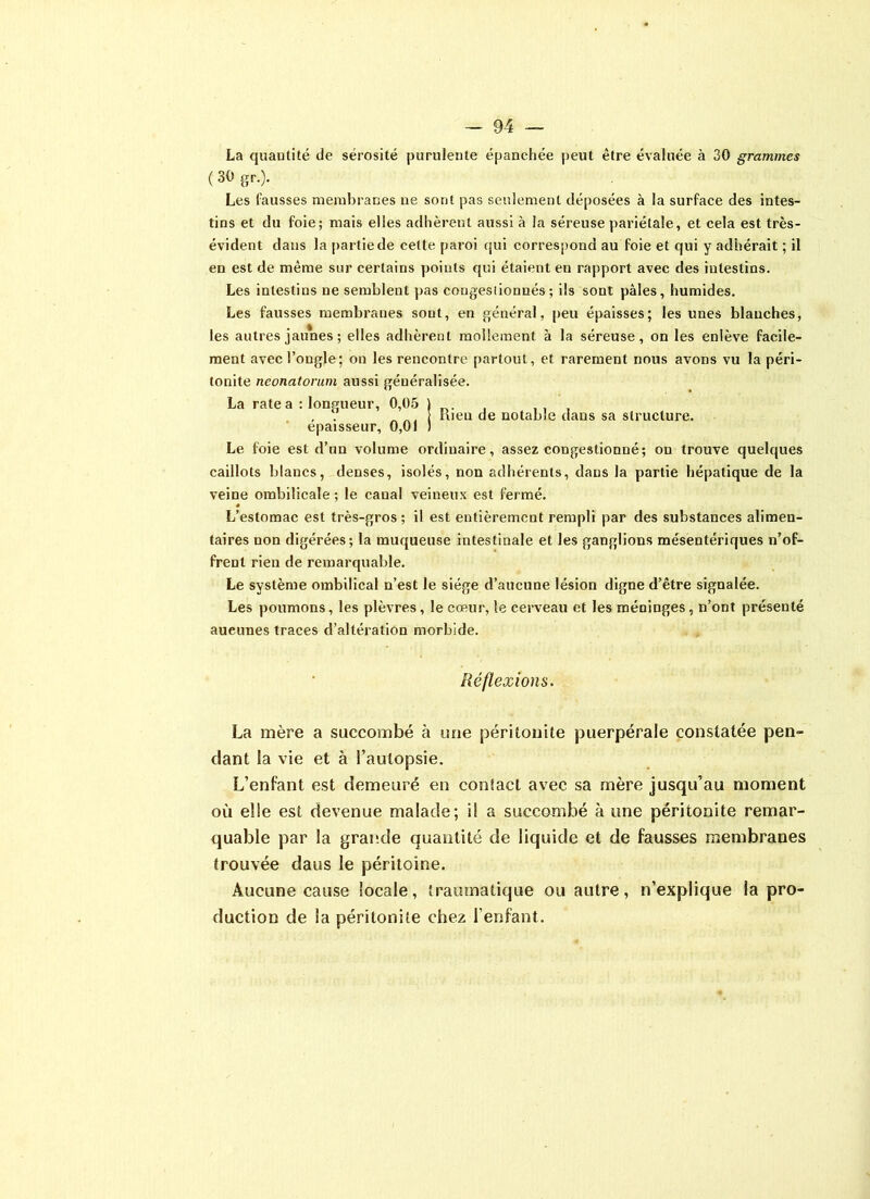 La quantité de sérosité purulente épanchée peut être évaluée à 30 grammes ( 30 gr.). Les fausses membranes ne sont pas seulement déposées à la surface des intes- tins et du foie; mais elles adhèrent aussi à la séreuse pariétale, et cela est très- évident dans la partie de celte paroi qui correspond au foie et qui y adhérait ; il en est de même sur certains points qui étaient en rapport avec des intestins. Les intestins ne semblent pas congestionnés; ils sont pâles, humides. Les fausses membranes sont, en général, peu épaisses; les unes blanches, les autres jaunes ; elles adhèrent mollement à la séreuse, on les enlève facile- ment avec l’ongle; on les rencontre partout, et rarement nous avons vu la péri- tonite nconatorum aussi généralisée. La rate a : longueur, 0,05 ) , . „ ... nien de notable dans sa structure, épaisseur, 0,01 ) Le foie est d’un volume ordinaire, assez congestionné; on trouve quelques caillots blancs, denses, isolés, non adhérents, dans la partie hépatique de la veine ombilicale ; le canal veineux est fermé. L’estomac est très-gros ; il est entièrement rempli par des substances alimen- taires uon digérées; la muqueuse intestinale et les ganglions mésentériques n’of- frent rien de remarquable. Le système ombilical n’est le siège d’aucune lésion digne d’être signalée. Les poumons, les plèvres, le cœur, le cerveau et les méninges, n’ont présenté aucunes traces d’altération morbide. Réflexions. La mère a succombé à une péritonite puerpérale constatée pen- dant la vie et à l’autopsie. L’enfant est demeuré en conlacl avec sa mère jusqu’au moment où elle est devenue malade; i! a succombé à une péritonite remar- quable par la grande quantité de liquide et de fausses membranes trouvée daus le péritoine. Aucune cause locale, traumatique ou autre, n’explique la pro- duction de la péritonite chez l’enfant.