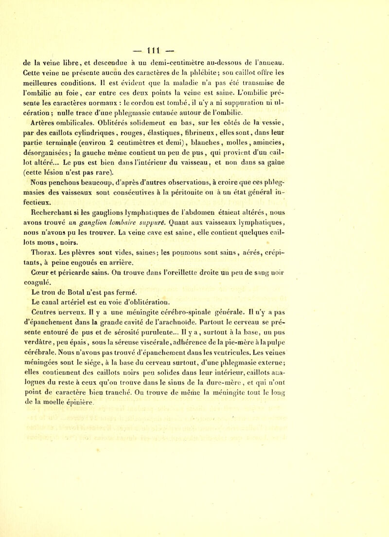 de la veine libre, et descendue à un demi-centimètre au-dessous de l’anneau. Cette veine ne présente aucun des caractères de la phlébite; sou caillot offre les meilleures conditions. I! est évident que la maladie n’a pas été transmise de l’ombilic au foie, car entre ces deux points la veine est saine. L’ombilic pré- sente les caractères normaux : le cordon est tombé, il u’y a ni suppuration ni ul- cération ; nulle trace d’une phîegmasie cutanée autour de l’ombilic. Artères ombilicales. Oblitérés solidement en bas, sur les côtés de la vessie, par des caillots cylindriques, rouges, élastiques, hbrineux, elles sont, dans leur partie terminale (environ 2 centimètres et demi), blanches, molles , amincies, désorganisées; la gauche même contient un peu de pus, qui provient d’un cail- lot altéré... Le pus est bien dans l’intérieur du vaisseau, et non dans sa gaine (cette lésion n’est pas rare). Nous penchons beaucoup, d’après d’autres observations, à croire que ces phleg- masies des vaisseaux sont consécutives à la péritonite ou à un état général in- fectieux. Recherchant si les ganglions lymphatiques de l’abdomen étaient altérés, nous avons trouvé un ganglion lombaire suppuré. Quant aux vaisseaux lymphatiques, nous n’avons pu les trouver. La veine cave est saine, elle contient quelques cail- lots mous, noirs. Thorax. Les plèvres sont vides, saines; les poumons sont sains, aérés, crépi- tants, à peine engoués en arrière. Cœur et péricarde sains. On trouve dans l’oreillette droite un peu de sang noir coagulé. Le trou de Botal n’est pas fermé. Le canal artériel est en voie d’oblitération. Ceutres nerveux. Il y a une méningite cérébro-spinale générale. Il n’y a pas d’épanchement dans la grande cavité de l’arachnoïde. Partout le cerveau se pré- sente entouré de pus et de sérosité purulente... Il y a, surtout à la base, un pus verdâtre, peu épais, sous la séreuse viscérale, adhérence de la pie-mère àlapulpe cérébrale. Nous n’avons pas trouvé d’épanchement dans les ventricules. Les veines méningées sont le siège, à la base du cerveau surtout, d’une phlegmasie externe; elles contiennent des caillots noirs peu solides dans leur intérieur, caillots ana- logues du reste à ceux qu’on trouve dans le sinus de la dure-mère, et qui n’ont point de caractère bien tranché. On trouve de même la méningite tout le long de la moelle épinière.