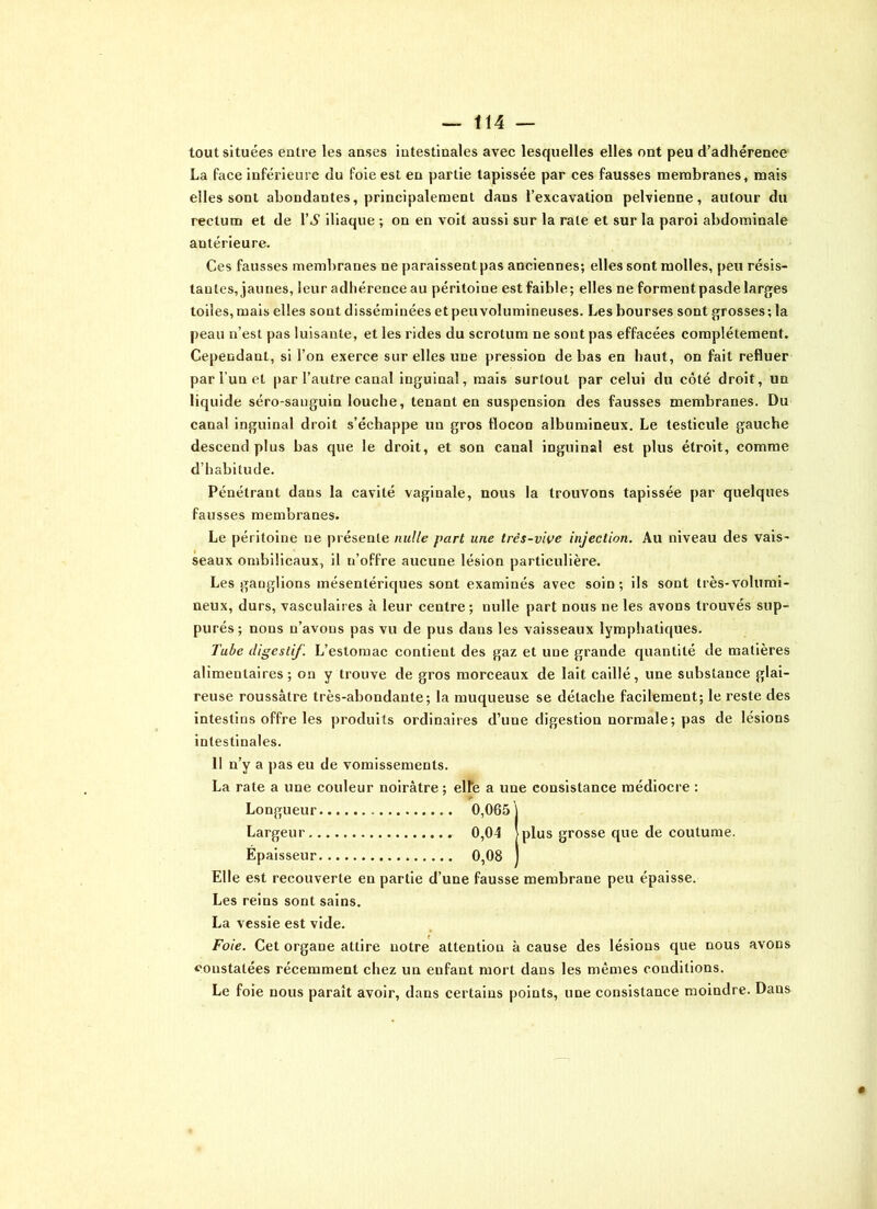 tout situées entre les anses intestinales avec lesquelles elles ont peu d’adhérence La face inférieure du foie est en partie tapissée par ces fausses membranes, mais elles sont abondantes, principalement dans l’excavation pelvienne, autour du rectum et de l’A1 iliaque ; on en voit aussi sur la rate et sur la paroi abdominale antérieure. Ces fausses membranes ne paraissent pas anciennes; elles sont molles, peu résis- tantes, jaunes, leur adhérence au péritoine est faible; elles ne forment pasde larges toiles, mais elles sont disséminées et peu volumineuses. Les bourses sont grosses; la peau n’est pas luisante, et les rides du scrotum ne sont pas effacées complètement. Cependant, si l’on exerce sur elles une pression de bas en haut, on fait refluer par l un et par l’autre canal inguinal, mais surtout par celui du côté droit, un liquide séro-sanguin louche, tenant en suspension des fausses membranes. Du canal inguinal droit s’échappe un gros flocon albumineux. Le testicule gauche descend plus bas que le droit, et son canal inguinal est plus étroit, comme d’habitude. Pénétrant dans la cavité vaginale, nous la trouvons tapissée par quelques fausses membranes. Le péritoine ne présente nulle part une très-vive injection. Au niveau des vais- seaux ombilicaux, il n’offre aucune lésion particulière. Les ganglions mésentériques sont examinés avec soin; ils sont très-volumi- neux, durs, vasculaires à leur centre; nulle part nous ne les avons trouvés sup- purés; nons n’avons pas vu de pus dans les vaisseaux lymphatiques. Tube digestif. L’estomac contient des gaz et une grande quantité de matières alimentaires ; on y trouve de gros morceaux de lait caillé, une substance glai- reuse roussâtre très-abondante; la muqueuse se détache facilement; le reste des intestins offre les produits ordinaires d’une digestion normale; pas de lésions intestinales. 11 n’y a pas eu de vomissements. La rate a une couleur noirâtre; elfe a une consistance médiocre : r Longueur 0,065} Largeur 0,04 >plus grosse que de coutume. Épaisseur 0,08 ) Elle est recouverte en partie d’une fausse membrane peu épaisse. Les reins sont sains. La vessie est vide. Foie. Cet organe attire notre attention à cause des lésions que nous avons constatées récemment chez un enfant mort dans les mêmes conditions. Le foie nous paraît avoir, dans certains points, une consistance moindre. Dans