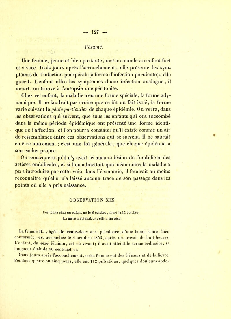 Résumé. Une femme, jeune et bien portante, met au monde un enfant fort et vivace. Trois jours après l’accouchement, elie présente les sym- ptômes de l’infection puerpérale (à forme d’infection purulente); elle guérit. L’enfant offre les symptômes d’une infection analogue, il meurt; on trouve à l’autopsie une péritonite. Chez cet enfant, la maladie a eu une forme spéciale, la forme ady- namique. U ne faudrait pas croire que ce fût un fait isolé; la forme varie suivant le génie particulier de chaque épidémie. On verra, dans les observations qui suivent, que tous les enfants qui ont succombé dans la même période épidémique ont présenté une forme identi- que de l’affection, et l’on pourra constater qu’il existe comme un air de ressemblance entre ces observations qui se suivent. 11 ne saurait en être autrement ; c’est une loi générale, que chaque épidémie a son cachet propre. On remarquera qu’il n’y avait ici aucune lésion de l’ombilic ni des artères ombilicales, et si l’on admettait que néanmoins la maladie a pu s’introduire par cette voie dans l’économie, il faudrait au moins reconnaître qu’elle n’a laissé aucune trace de son passage dans les points où elle a pris naissance. OBSERVATION XIX. Péritonite chez un enfant né le 8 octobre, mort le 14 octobre. La mère a été malade ; elle a survécu. La femme H..., âgée de trente-deux ans, primipare, d’une bonne santé, bien conformée, est accouchée le 8 octobre 1853, après un travail de huit heures L’enfant, du sexe féminin, est né vivant; il avait atteint le terme ordinaire, sa longueur était de 50 centimètres. Deux jours après l’accouchement, cette femme eut des frissons et de la fièvre. Pendant quatre ou cinq jours, elle eut 112 pulsations, quelques douleurs abdo-