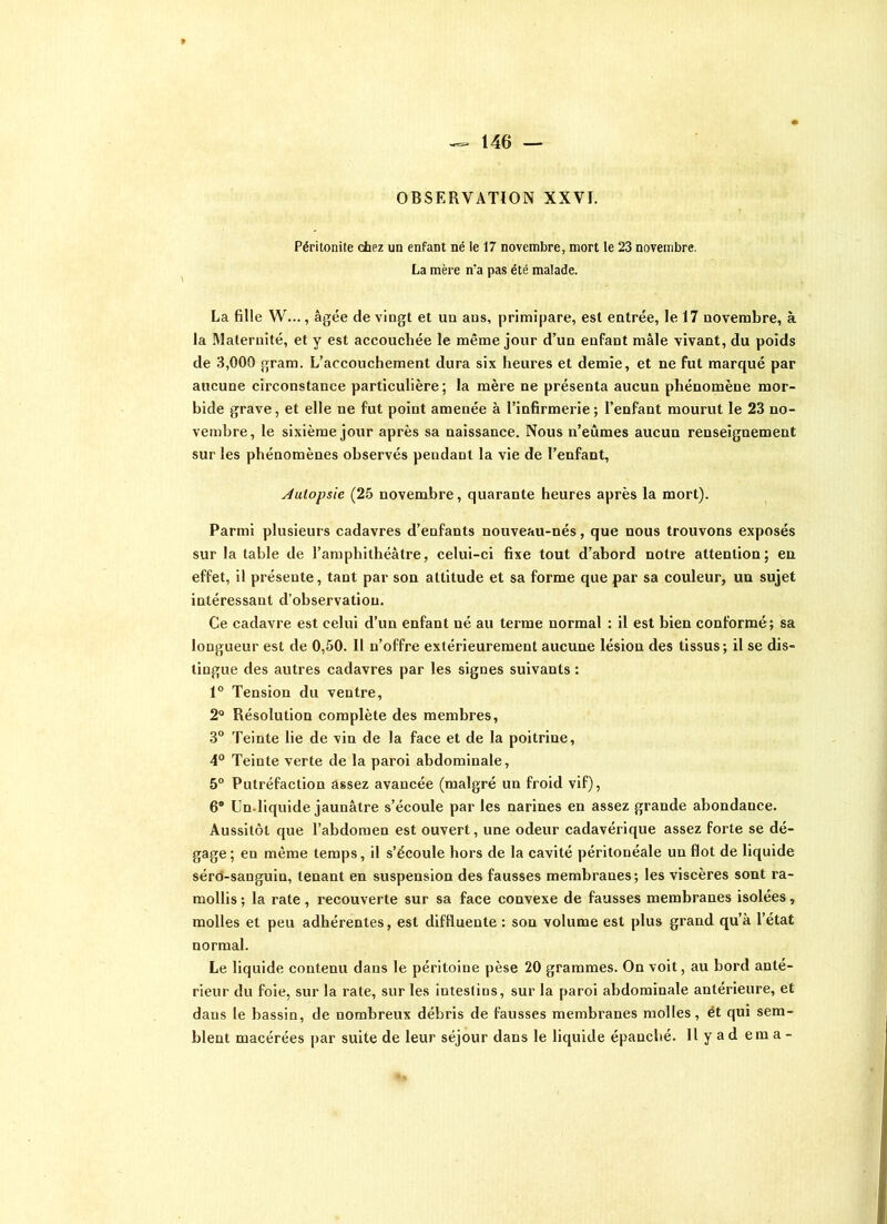 OBSERVATION XXVI. Péritonite chez un enfant né le 17 novembre, mort le 23 novembre. La mère n’a pas été malade. La fille W..., âgée de vingt et un ans, primipare, est entrée, le 17 novembre, à la Maternité, et y est accouchée le même jour d’un enfant mâle vivant, du poids de 3,000 gram. L’accouchement dura six heures et demie, et ne fut marqué par aucune circonstance particulière; la mère ne présenta aucun phénomène mor- bide grave, et elle ne fut point amenée à l’infirmerie ; l’enfant mourut le 23 no- vembre, le sixième jour après sa naissance. Nous n’eûmes aucun renseignement sur les phénomènes observés pendant la vie de l’enfant, Autopsie (25 novembre, quarante heures après la mort). Parmi plusieurs cadavres d’enfants nouveau-nés, que nous trouvons exposés sur la table de l’amphithéâtre, celui-ci fixe tout d’abord notre attention; en effet, il présente, tant par son attitude et sa forme que par sa couleur, un sujet intéressant d’observation. Ce cadavre est celui d’un enfant né au terme normal : il est bien conformé; sa longueur est de 0,50. 11 n’offre extérieurement aucune lésion des tissus; il se dis- tingue des autres cadavres par les signes suivants : 1° Tension du ventre, 2° Résolution complète des membres, 3° Teinte lie de vin de la face et de la poitrine, 4° Teinte verte de la paroi abdominale, 5° Putréfaction assez avancée (malgré un froid vif), 6® Un.liquide jaunâtre s’écoule par les narines en assez grande abondance. Aussitôt que l’abdomen est ouvert, une odeur cadavérique assez forte se dé- gage ; en même temps, il s’écoule hors de la cavité péritonéale un flot de liquide séro-sanguin, tenant en suspension des fausses membranes; les viscères sont ra- mollis ; la rate, recouverte sur sa face convexe de fausses membranes isolées, molles et peu adhérentes, est diffiuente : son volume est plus grand qu’à l’état normal. Le liquide contenu dans le péritoine pèse 20 grammes. On voit, au bord anté- rieur du foie, sur la rate, sur les intestins, sur la paroi abdominale antérieure, et dans le bassin, de nombreux débris de fausses membranes molles, ët qui sem- blent macérées par suite de leur séjour dans le liquide épanché. Il y ad em a -
