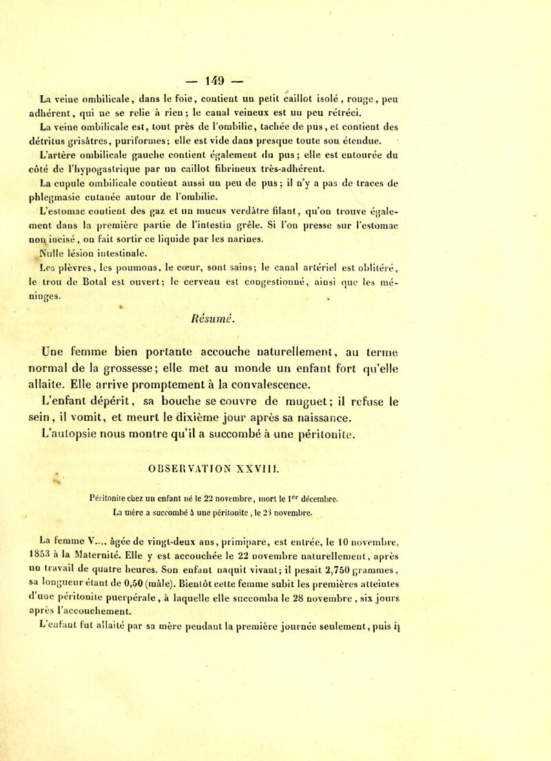 > La veine ombilicale, dans le foie, contient un petit caillot isolé, rouge, peu adhérent, qui ne se relie à rien; le canal veineux est un peu rétréci. La veine ombilicale est, tout près de l'ombilic, tachée de pus, et contient des détritus grisâtres, puriformes; elle est vide dans presque toute son étendue. L’artère ombilicale gauche contient également du pus ; elle est entourée du côté de l’hypogastrique par un caillot fibrineux très-adhérent. La cupule ombilicale contient aussi un peu de pus ; il n’y a pas de traces de phlegmasie cutanée autour de l’ombilic. L’estomac coutient des gaz et un mucus verdâtre filant, qu’on trouve égale- ment dans la première partie de l’intestin grêle. Si l’on presse sur l’estomac non incisé, on fait sortir ce liquide par les narines. Nulle lésion intestinale. Les plèvres, les poumons, le cœur, sont sains; le canal artériel est oblitéré, le trou de Botal est ouvert; le cerveau est cougestionué, ainsi que les mé- ninges. Résumé. Une femme bien portante accouche naturellement, au terme normal de la grossesse; elle met au monde un enfant fort qu’elle allaite. Elle arrive promptement à la convalescence. L’enfant dépérit, sa bouche se couvre de muguet; il refuse le sein, il vomit, et meurt le dixième jour après sa naissance. L’autopsie nous montre qu’il a succombé à une péritonite. OBSERVATION XXVIIÎ. Péritonite chez un enfant né le 22 novembre, mort le 1er décembre. La mère a succombé 5 une péritonite, le 2s novembre. La femme V..., âgée de vingt-deux ans, primipare, est entrée, le 10 novembre, 1853 à la Maternité. Elle y est accouchée le 22 novembre naturellement, après un travail de quatre heures. Son enfant naquit vivant; il pesait 2,750 grammes, sa longueur étant de 0,50 (mâle). Bientôt cette femme subit les premières atteintes d uoe péritonite puerpérale, à laquelle elle succomba le 28 novembre , six jours après l’accouchement. L enfant lut allaité par sa mère pendant la première journée seulement, puis ij