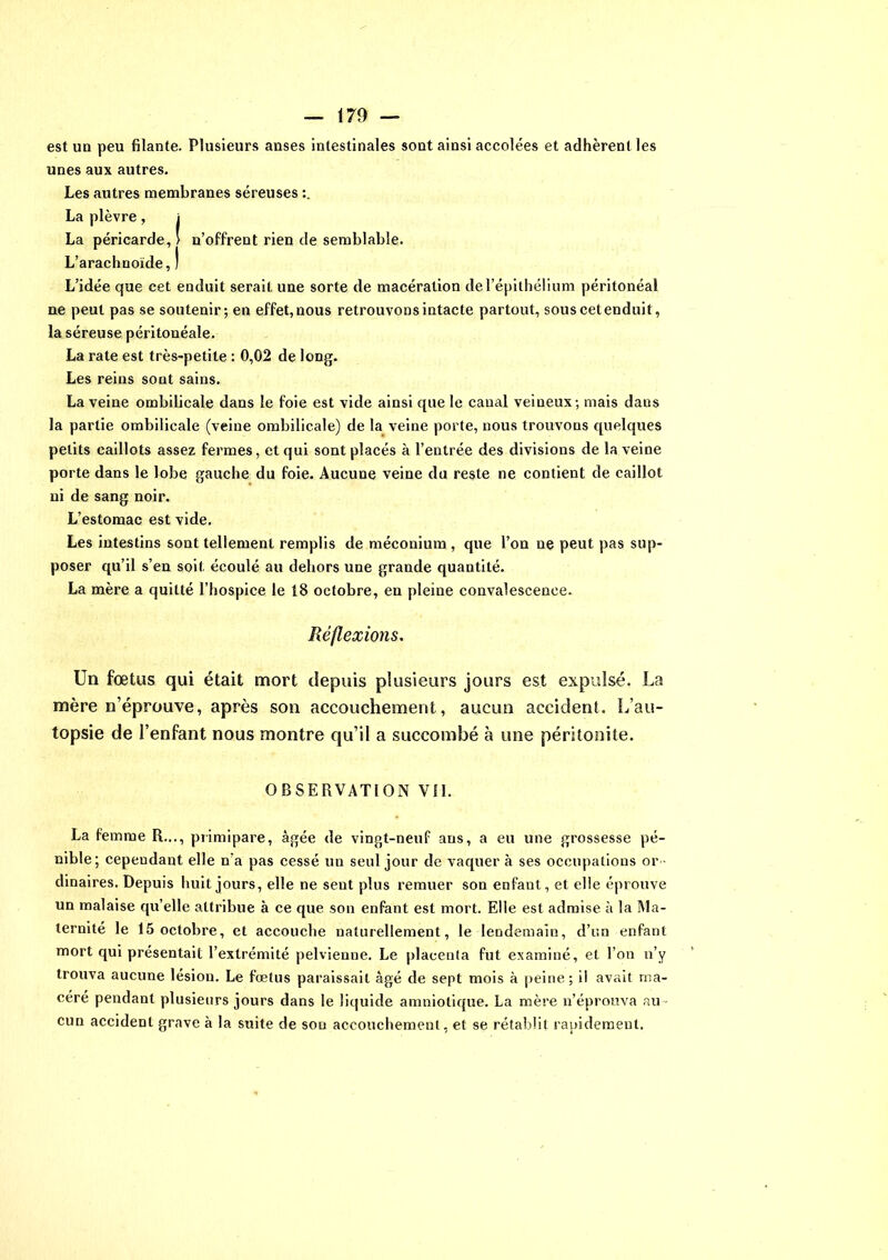 est un peu filante. Plusieurs anses intestinales sont ainsi accolées et adhèrent les unes aux autres. Les autres membranes séreuses La plèvre, i La péricarde, ' n’offrent rien de semblable. L’arachnoïde, ) L’idée que cet enduit serait une sorte de macération de l’épithélium péritonéal ne peut pas se soutenir; en effet, nous retrouvons intacte partout, sous cet enduit, la séreuse péritonéale. La rate est très-petite : 0,02 de long. Les reins sont sains. La veine ombilicale dans le foie est vide ainsi que le canal veineux; mais dans la partie ombilicale (veine ombilicale) de la veine porte, nous trouvons quelques petits caillots assez fermes, et qui sont placés à l’entrée des divisions de la veine porte dans le lobe gauche du foie. Aucune veine du reste ne contient de caillot ni de sang noir. L’estomac est vide. Les intestins sont tellement remplis de méconium , que l’on ne peut pas sup- poser qu’il s’en soit écoulé au dehors une grande quantité. La mère a quitté l’hospice le 18 octobre, en pleine convalescence. Réflexions. Un fœtus qui était mort depuis plusieurs jours est expulsé. La mère n’éprouve, après son accouchement, aucun accident. L’au- topsie de l’enfant nous montre qu’il a succombé à une péritonite. OBSERVATION Vil. La femme R..., primipare, âgée de vingt-neuf ans, a eu une grossesse pé- nible; cependant elle n’a pas cessé un seul jour de vaquer à ses occupations or dinaires. Depuis huit jours, elle ne sent plus remuer son enfaut, et elle éprouve un malaise qu’elle attribue à ce que son enfant est mort. Elle est admise à la Ma- ternité le 15 octobre, et accouche naturellement, le lendemain, d’un enfant mort qui présentait l’extrémité pelvienne. Le placenta fut examiné, et l’on n’y trouva aucune lésion. Le fœtus paraissait âgé de sept mois à peine; il avait ma- céré pendant plusieurs jours dans le liquide amniotique. La mère n’éprouva au - cun accident grave à la suite de son accouchement, et se rétablit rapidement.