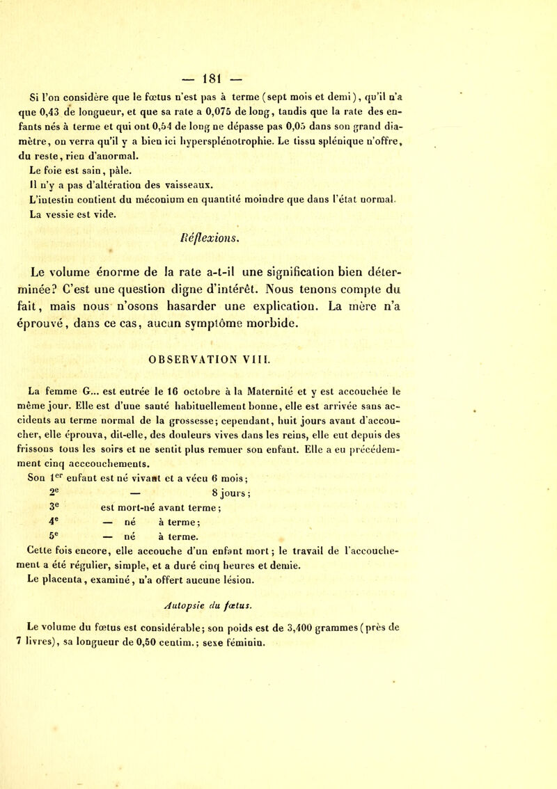 Si l’on considère que le foetus n’est pas à terme (sept mois et demi), qu’il n’a que 0,43 de longueur, et que sa rate a 0,075 de long, tandis que la rate des en- fants nés à terme et qui ont 0,54 de long ne dépasse pas 0,05 dans son grand dia- mètre, on verra qu’il y a bien ici bypersplénotrophie. Le tissu splénique n’offre, du reste, rien d’anormal. Le foie est sain, pâle. 11 n’y a pas d’altération des vaisseaux. L’intestin contient du méconium en quantité moindre que dans l’état uormai La vessie est vide. Réflexions. Le volume énorme de la rate a-t-il une signification bien déter- minée? C’est une question digne d’intérêt. Nous tenons compte du fait, mais nous n’osons hasarder une explication. La mère n’a éprouvé, dans ce cas, aucun symptôme morbide. OBSERVATION VIII. La femme G... est eutrée le 16 octobre à la Maternité et y est accouchée le même jour. Elle est d’une santé habituellement bonne, elle est arrivée sans ac- cidents au terme normal de la grossesse; cependant, huit jours avant d’accou- cher, elle éprouva, dit-elle, des douleurs vives dans les reins, elle eut depuis des frissons tous les soirs et ne sentit plus remuer son enfant. Elle a eu précédem- ment cinq acccouchemenls. Son 1er enfant est né vivant et a vécu 6 mois; — 8 jours; est mort-né avant terme ; — né à terme; — né à terme. Cette fois encore, elle accouche d’un enfant mort; le travail de l’accouche- ment a été régulier, simple, et a duré cinq heures et demie. Le placenta, examiné, n’a offert aucune lésion. Autopsie du fœtus. Le volume du fœtus est considérable ; son poids est de 3,400 grammes ( près de 7 livres), sa longueur de 0,50 centim.; sexe féminin. 2e 3e 4e 5e