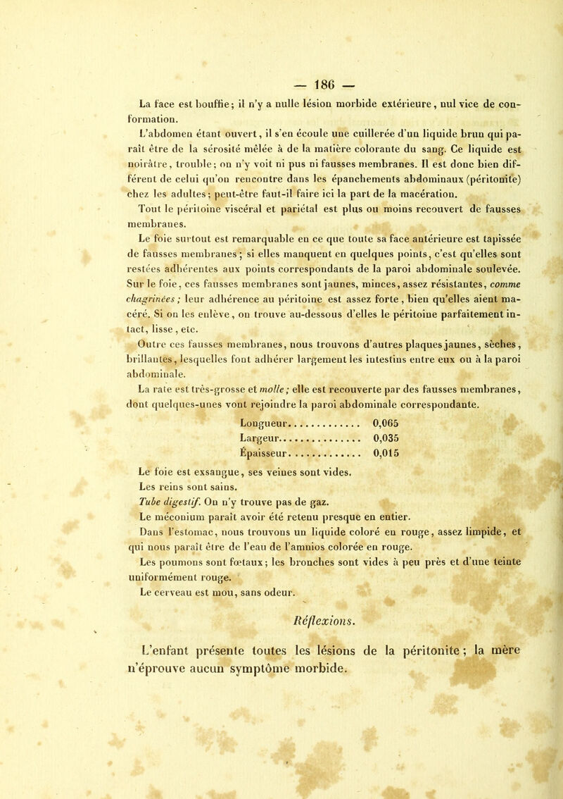 La face est bouffie; il n’y a nulle lésion morbide extérieure, nul vice de con- formation. L’abdomen étant ouvert, il s’en écoule une cuillerée d’un liquide brun qui pa- raît être de la sérosité mêlée à de la matière colorante du sang. Ce liquide est noirâtre, trouble; on n’y voit ni pus ni fausses membranes. Il est donc bien dif- férent de celui qu’on rencontre dans les épanchements abdominaux (péritonite) chez les adultes; peut-être faut-il faire ici la part de la macération. Tout le péritoine viscéral et pariétal est pins ou moins recouvert de fausses membranes. Le foie surtout est remarquable en ce que toute sa face antérieure est tapissée de fausses membranes; si elles manquent en quelques points, c’est qu’elles sont restées adhérentes aux points correspondants de la paroi abdominale soulevée. Sur le foie, ces fausses membranes sont jaunes, minces, assez résistantes, comme chagrinées ; leur adhérence au péritoine est assez forte, bien qu’elles aient ma- céré. Si on les enlève, ou trouve au-dessous d’elles le péritoine parfaitement in- tact, lisse, etc. Outre ces fausses membranes, nous trouvons d’autres plaques jaunes, sèches, brillantes, lesquelles font adhérer largement les intestins entre eux ou à la paroi abdominale. La rate est très-grosse et molle ; elle est recouverte par des fausses membranes, dont quelques-unes vont rejoindre la paroi abdominale correspondante. Longueur 0,065 Largeur 0,035 Épaisseur 0,015 Le foie est exsangue, ses veines sont vides. Les reins sont sains. Tube digestif. On n’y trouve pas de gaz. Le méconium paraît avoir été retenu presque en entier. Dans l’estomac, nous trouvons un liquide coloré eu rouge, assez limpide, et qui nous paraît être de l’eau de l’amnios colorée en rouge. Les poumons sont fœtaux ; les bronches sont vides à peu près et d’une teinte uniformément rouge. Le cerveau est mou, sans odeur. Réflexions. L’enfant présente toutes les lésions de la péritonite ; la mère n’éprouve aucun symptôme morbide.