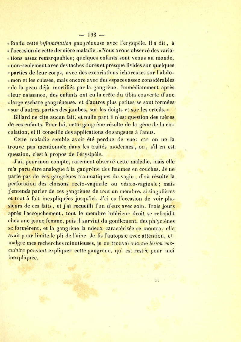 «fondu celle inflammation gangréneuse avec l’érysipèle, il a dit, à « l’occasion de cette dernière maladie : « Nous avons observé des varia- «tions assez remarquables; quelques enfants sont venus au monde, « non-seulement avec des taches dures et presque livides sur quelques «parties de leur corps, avec des excoriations ichoreuses sur l’abdo- « men et les cuisses, mais encore avec des espaces assez considérables «de la peau déjà mortifiés par la gangrène. Immédiatement après «leur naissance, des enfants ont eu la crête du tibia couverte d’une « large eschare gangréneuse, et d’autres plus petites se sont formées «sur d’autres parties des jambes, sur les doigts et sur les orteils. » Billard ne cite aucun fait; et nulle part il n’est question des mères de ces enfants. Pour lui, cette gangrène résulte de la gêne de la cir- culation, et il conseille des applications de sangsues à l’anus. Cette maladie semble avoir été perdue de vue; car on ne la trouve pas mentionnée dans les traités modernes, ou, s’il en est question, c’est à propos de l’érysipèle. J’ai, pour mon compte, rarement observé cette maladie, mais elle m’a paru être analogue à la gangrène des femmes en couches. Je ne parle pas de ces gangrènes traumatiques du vagin , d’où résulte la perforation des cloisons recto-vaginale ou vésico-vaginale ; mais j’entends parler de ces gangrènes de tout un membre, si singulières et tout à fait inexpliquées jusqu’ici. J’ai eu l’occasion de voir plu- sieurs de ces faits, et j’ai recueilli l’un d’eux avec soin. Trois jours après l’accouchement, tout le membre inférieur droit se refroidit chez une jeune femme, puis il survint du gonflement, des phlyctènes se formèrent, et la gangrène la mieux caractérisée se montra; elle avait pour limite le pli de l’aine. Je fis l’autopsie avec attention, et. malgré mes recherches minutieuses, je ne trouvai aucune lésion vas- culaire pouvant expliquer cette gangrène, qui est restée pour moi inexpliquée.