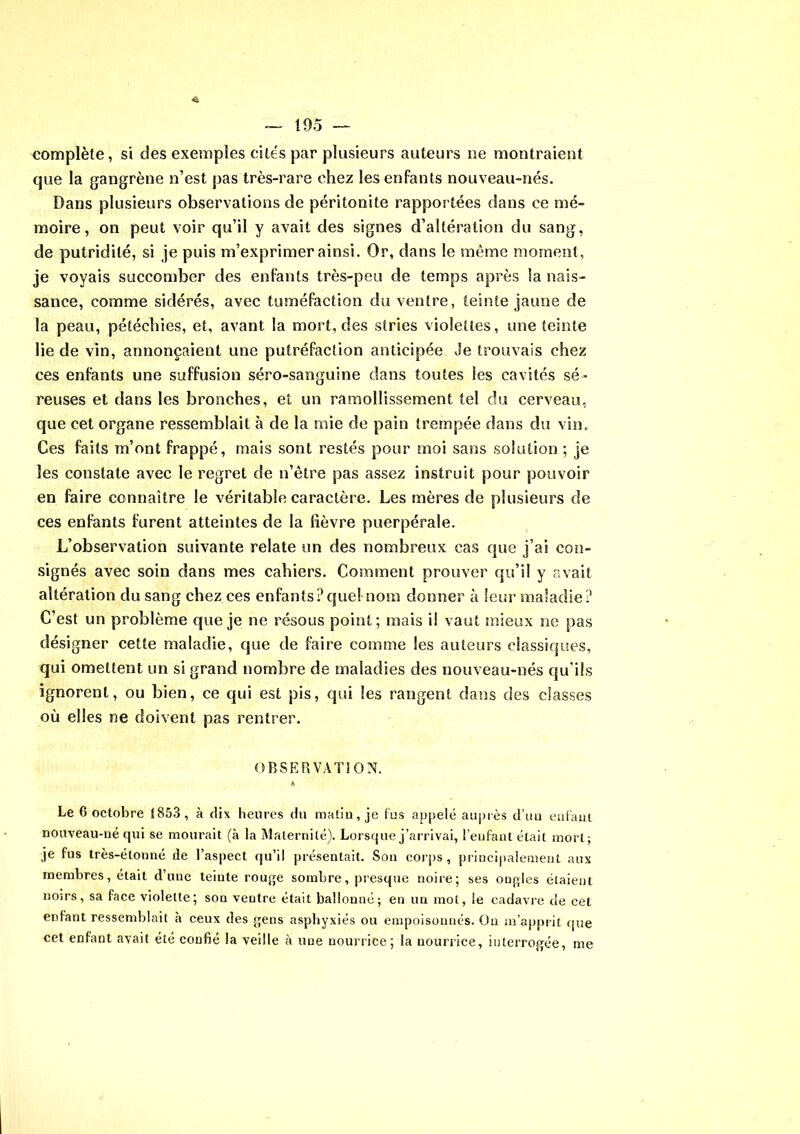 complète, si des exemples cites par plusieurs auteurs ne montraient que la gangrène n’est pas très-rare chez les enfants nouveau-nés. Dans plusieurs observations de péritonite rapportées dans ce mé- moire , on peut voir qu’il y avait des signes d’altération du sang, de putridité, si je puis m’exprimer ainsi. Or, dans le môme moment, je voyais succomber des enfants très-peu de temps après la nais- sance, comme sidérés, avec tuméfaction du ventre, teinte jaune de la peau, pétéchies, et, avant la mort, des stries violettes, une teinte lie de vin, annonçaient une putréfaction anticipée Je trouvais chez ces enfants une suffusion séro-sanguine dans toutes les cavités sé- reuses et dans les bronches, et un ramollissement tel du cerveau, que cet organe ressemblait à de la mie de pain trempée dans du vin. Ces faits m’ont frappé, mais sont restés pour moi sans solution ; je les constate avec le regret de n’être pas assez instruit pour pouvoir en faire connaître le véritable caractère. Les mères de plusieurs de ces enfants furent atteintes de la fièvre puerpérale. L’observation suivante relate un des nombreux cas que j’ai con- signés avec soin dans mes cahiers. Comment prouver qu’il y avait altération du sang chez ces enfants?quel nom donner à leur maladie? C’est un problème que je ne résous point; mais il vaut mieux ne pas désigner cette maladie, que de faire comme les auteurs classiques, qui omettent un si grand nombre de maladies des nouveau-nés qu'ils ignorent, ou bien, ce qui est pis, qui les rangent dans des classes où elles ne doivent pas rentrer. OBSERVATION. « Le 6 octobre 1853 , à dix heures du malin, je fus appelé auprès d’un enfant nouveau-né qui se mourait (à la Maternité). Lorsque j’arrivai, l’enfant était mort; je fus très-étonné de l’aspect qu’il présentait. Son corps, principalement aux membres, était d’une teinte rouge sombre, presque noire; ses ongles étaient noirs, sa face violette; son ventre était ballonné; en un mot, le cadavre de cet enfant ressemblait h ceux des gens asphyxiés ou empoisonnés. Ou m’apprit que cet enfant avait été confié la veille à une nourrice; la nourrice, interrogée, me