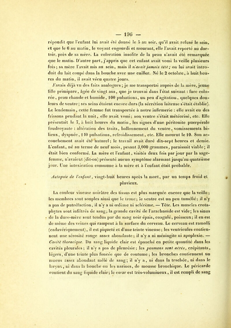 — 190 répondit que l’enfant lui avait été donné le 5 au soir, qu’il avait refusé le sein, et que le 6 au malin, le voyant engourdi et mourant, elle l’avait reporté au dor- toir, près de sa mère. La coloration insolite de la peau n’avait été remarquée que le matin. D’autre part, j’appris que cet enfant avait vomi la veille plusieurs fois; sa mère l’avait mis au sein, mais il riavait jamais télé; on lui avait intro- duit du lait coupé dans la bouche avec une cuiller. Né le 2 octobre, à huit heu- res du matin, il avait vécu quatre jours. .l’avais déjà vu des faits analogues ; je me transportai auprès de la mère, jeune fille primipare, âgée de vingt ans, que je trouvai dans l’état suivant : face colo- rée, peau chaude et humide, 100 pulsations, un peu d’agitation, quelques dou- leurs de ventre ; ses seins étaient encore durs (la sécrétion laiteuse s’était établie). Le lendemain, cette femme fut transportée à notre infirmerie : elle avait eu des frissons pendant la nuit, elle avait vomi; son ventre s’était météorisé, etc. Elle présentait le 7, à huit heures du matin, les signes d’une péritonite puerpérale foudroyautc : altération des traits, ballonnement du ventre, vomissements bi- lieux, dyspnée, 110 pulsations, refroidissement, etc. Elle mourut le 10. Son ac- couchement avait été naturel; le travail avait duré dix-sept heures et demie. L’enfant, né au terme de neuf mois, pesant 3,000 grammes, paraissait viable ; il était bien conformé. La mère et l’enfant, visités deux fois par jour par la sage- femme, n’avaient (dit-on) présenté aucun symptôme alarmant jusqu’au quatrième jour. Une intoxication commune à la mère et à l’enfant était probable. Autopsie de l'enfant, vingt-huit heures après la mort, par un temps froid et pluvieux. La couleur vineuse noirâtre des tissus est plus marquée encore que la veille; les membres sont souples ainsi que le tronc; le ventre est un peu tuméfié; il n’y a pas de putréfaction, il n’y a ni œdème ni sclérème. — Tète. Les muscles crota- phytes sont infiltrés de sang; la grande cavité de l’arachnoïde est vide; les sinus de la dure-mère sont tendus par du sang noir épais, coagulé, poisseux; il en esi de même des veines qui rampent à la surface du cerveau. Le cerveau est ramolli (cadavériqueraent), il est piqueté et d’une teinte vineuse; les ventricules contien- nent une sérosité rouge assez abondante; il n’y a ni méningite ni apoplexie. —- Cavité thoracique. I)u sang liquide clair est épanché en petite quantité dans les cavités pleurales; il n’y a pas de pleurésie; les poumons sont aérés, crépitants, légers, d’une teinte plus foncée que de coutume; les bronches contiennent un mucus assez abondant mêlé de sang; il n’y a, ni dans la trachée, ni dans le larvnx, ni dans la bouche on les narines, de mousse bronchique. Le péricarde contient du sang liquide clair; le cœur est très-volumineux, il est rempli de sang