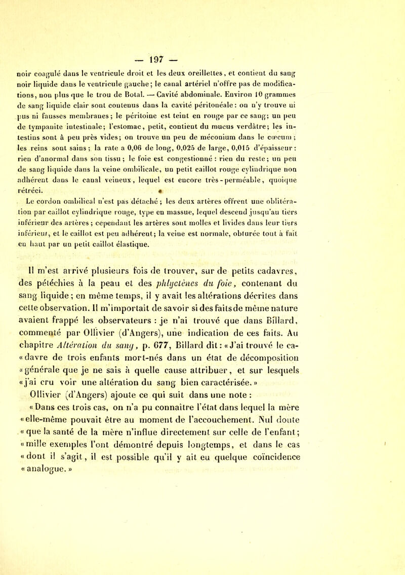 noir coagulé daus le ventricule droit et les deux oreillettes, et contient du sang noir liquide dans le ventricule gauche; le canal artériel n’offre pas de modifica- tions, non plus que le trou de Bolal. — Cavité abdominale. Environ 10 grammes de sang liquide clair sont couleuus dans la cavité péritonéale: on n’y trouve ui pus ni fausses membranes; le péritoine est teiut en rouge par ce sang; un peu de tympanite intestinale; l’estomac, petit, contient du mucus verdâtre; les in- testins sont à peu près vides; on trouve un peu de méconium dans le cæcum ; les reins sont sains; la rate a 0,06 de long, 0,025 de large, 0,015 d’épaisseur: rien d’anormal dans son tissu; le foie est congestionné : rien du reste; un peu de sang liquide dans la veine ombilicale, un petit caillot rouge cylindrique non adhérent dans le canal veineux, lequel est eucore très - perméable, quoique rétréci. « Le cordon ombilical n’est pas détaché; les deux artères offrent une oblitéra- tion par caillot cylindrique rouge, type en massue, lequel descend jusqu’au tiers inférieur des artères ; cependant les artères sont molles et livides dans leur tiers inférieur, et le caillot est peu adhéreut; la veine est normale, obturée tout à fait eu haut par un petit caillot élastique. 11 m’esi arrivé plusieurs fois de trouver, sur de petits cadavres, des pétéchies à la peau et des plihjclènes du foie, contenant du sang liquide; en même temps, il y avait les altérations décrites dans cette observation. 11 m’importait de savoir sidesfaitsde même nature avaient frappé les observateurs : je n’ai trouvé que dans Billard, commenté par Ollivier (d’Angers), une indication de ces faits. Au chapitre Altération du sang, p. G7 7, Billard dit: «J’ai trouvé le ea- «davre de trois enfants mort-nés dans un état de décomposition «générale que je ne sais à quelle cause attribuer, et sur lesquels «j’ai cru voir une altération du sang bien caractérisée. » Ollivier (d’Angers) ajoute ce qui suit dans une note: «Dans ces trois cas, on n’a pu connaître l’état dans lequel la mère «elle-même pouvait être au moment de l’accouchement. INul doute «que la santé de la mère n’influe directement sur celle de l’enfant; «mille exemples l’ont démontré depuis longtemps, et dans le cas «dont il s’agit, il est possible qu’il y ait eu quelque coïncidence « analogue. »