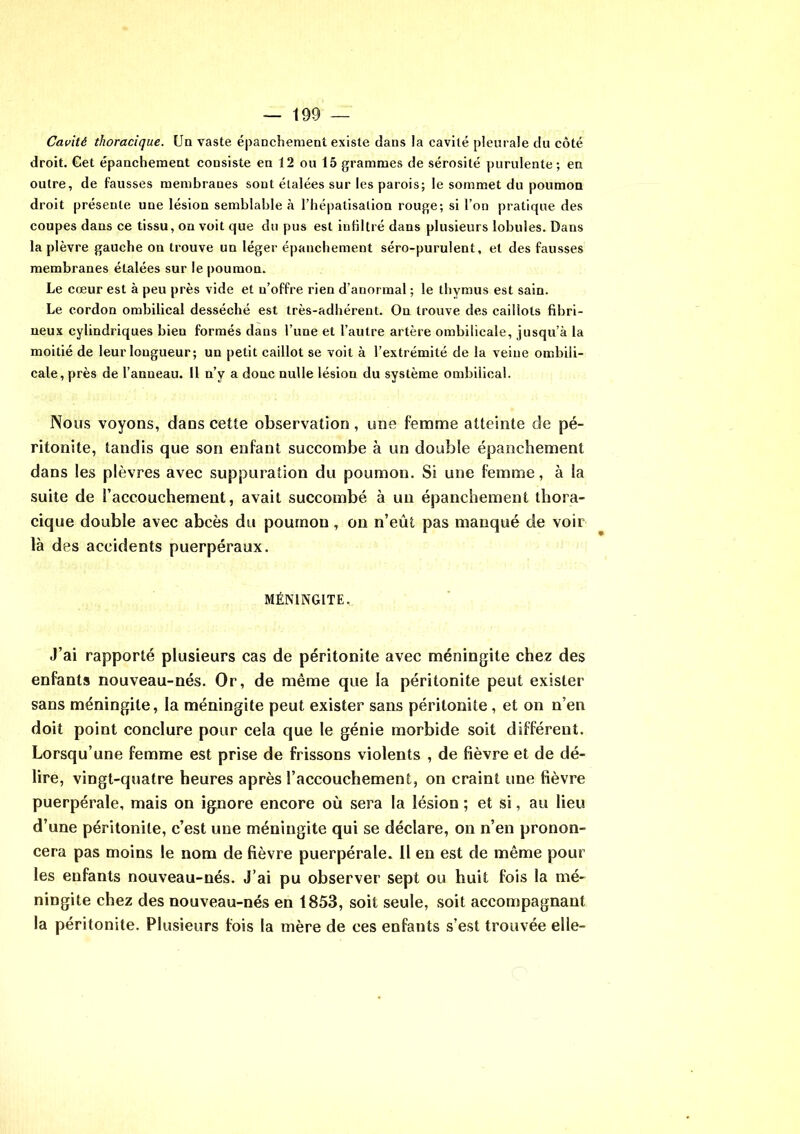 Cavité thoracique. Un vaste épanchement existe dans la cavité pleurale du côté droit. Get épanchement consiste en 12 ou 15 grammes de sérosité purulente ; en outre, de fausses membranes sout étalées sur les parois; le sommet du poumon droit présente une lésion semblable à l’hépatisalion rouge; si l’on pratique des coupes dans ce tissu, on voit que du pus est infiltré dans plusieurs lobules. Dans la plèvre gauche on trouve un léger épanchement séro-purulent, et des fausses membranes étalées sur le poumon. Le cœur est à peu près vide et n’offre rien d’anormal ; le thymus est sain. Le cordon ombilical desséché est très-adhérent. On trouve des caillots fibri- neux cylindriques bien formés dans l’une et l’autre artère ombilicale, jusqu’à la moitié de leur longueur; un petit caillot se voit à l’extrémité de la veine ombili- cale, près de l’anneau. 11 n’y a donc nulle lésion du système ombilical. Nous voyons, dans cette observation, une femme atteinte de pé- ritonite, tandis que son enfant succombe à un double épanchement dans les plèvres avec suppuration du poumon. Si une femme, à la suite de l’accouchement, avait succombé à un épanchement thora- cique double avec abcès du poumon , on n’eût pas manqué de voir là des accidents puerpéraux. MÉNINGITE. J’ai rapporté plusieurs cas de péritonite avec méningite chez des enfants nouveau-nés. Or, de même que la péritonite peut exister sans méningite, la méningite peut exister sans péritonite, et on n’en doit point conclure pour cela que le génie morbide soit différent. Lorsqu’une femme est prise de frissons violents , de fièvre et de dé- lire, vingt-quatre heures après l’accouchement, on craint une fièvre puerpérale, mais on ignore encore où sera la lésion ; et si, au lieu d’une péritonite, c’est une méningite qui se déclare, on n’en pronon- cera pas moins le nom de fièvre puerpérale. 11 en est de même pour les enfants nouveau-nés. J’ai pu observer sept ou huit fois la mé- ningite chez des nouveau-nés en 1853, soit seule, soit accompagnant la péritonite. Plusieurs fois la mère de ces enfants s’est trouvée elle-