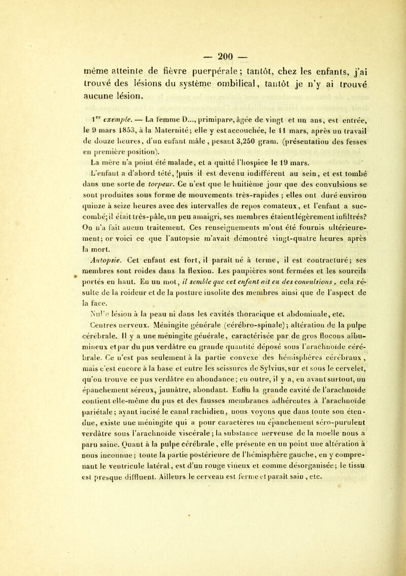 même atteinte de fièvre puerpérale; tantôt, chez les enfants, j’ai trouvé des lésions du système ombilical, tantôt je n’y ai trouvé aucune lésion. 1er exemple. — La femme D..., primipare, âgée de vingt et un ans, est entrée, le 1) mars 1853, à la Maternité; elle y est accouchée, le 11 mars, après un travail de douze heures, d’un enfant mâle, pesant 3,250 gram. (présentation des fesses en première position). La mère n’a point été malade, et a quitté l’hospice le 19 mars. L’enfant a d’abord tété, [puis il esl devenu indifférent au sein, et est tombé dans une sorte de torpeur. Ce n’est que le huitième jour que des convulsions se sont produites sous forme de mouvements très-rapides ; elles ont duré environ quinze à seize heures avec des intervalles de repos comateux, et l’enfant a suc- combé;il était très-pâle, un peu amaigri, ses membres élaieutlégèrement infiltrés? On n’a fait aucun traitement. Ces renseignements m’ont été fournis ultérieure- ment: or voici ce que l’autopsie m’avait démontré vingt-quatre heures après la mort. Autopsie. Cet enfant est fort, il paraît né à terme, il est contracturé; ses membres sont roides dans la flexion. Les paupières sont fermées et les sourcils portés en haut. En uu mot, il semble que cet enfant ait eu des convulsions , cela jé- suite de la roideur et de la posture insolite des membres ainsi que de l’aspect de la face. Juil'e lésion à la peau ni dans les cavités thoracique el abdominale, etc. Centres nerveux. Méningite générale (cérébro-spinale); altération de la pulpe cérébrale. 11 y a une méningite générale, caractérisée par de gros flocons albu- mineux et par du pus verdâtre eu grande quantité déposé sous l’arachnoïde céré- brale. Ce n’est pas seulement à la partie convexe des hémisphères cérébraux , mais c’est encore à la base et entre les scissures de Sylvius,sur et sous le cervelet, qu’on trouve ce pus verdâtre en abondance; en outre, il y a, en avant surtout, uu épanchement séreux, jaunâtre, abondant. Enfin la grande cavité de l’arachnoïde contient elle-même du pus et des fausses membranes adhérentes à l’arachnoïde pariétale; ayant incisé le canal rachidien, nous voyons que dans toute son éten- due, existe uue méningite qui a pour caractères un épanchement séro-purulent verdâtre sous l’arachnoïde viscérale; la substance nerveuse de la moelle nous a paru saine. Quant à la pulpe cérébrale, elle présente en un point une altération à nous inconnue; toute la partie postérieure de l’hémisphère gauche, en y compre- nant le ventricule latéral, est d’un rouge vineux et comme désorganisée; le tissu esl presque diffluent. Ailleurs le cerveau est ferme et paraît sain , etc.