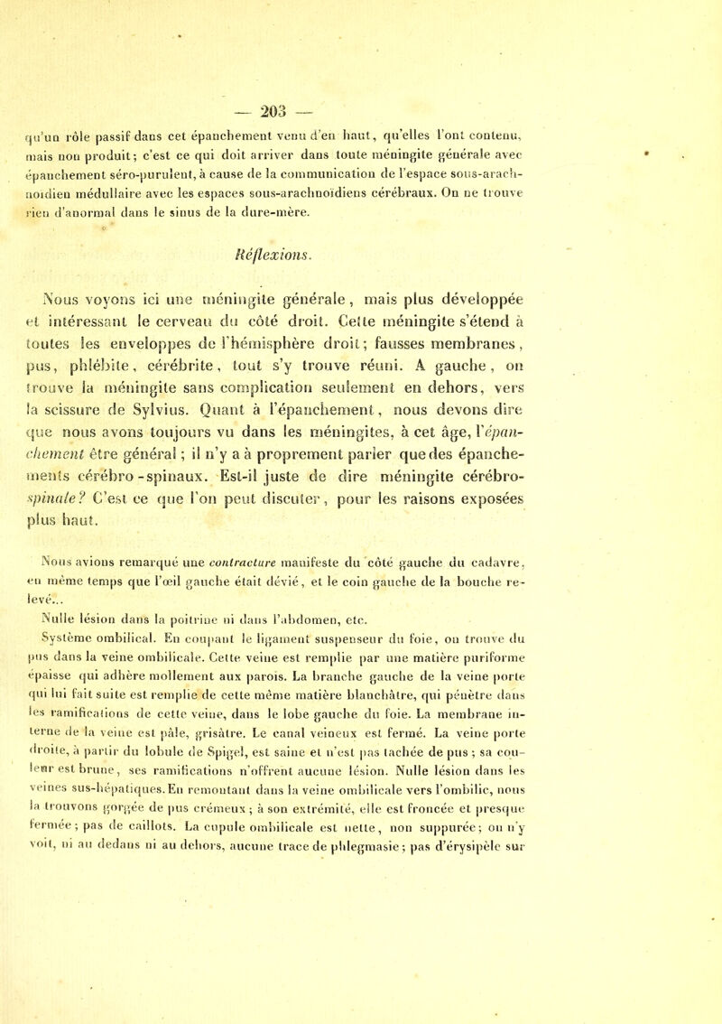 qu’un rôie passif dans cet épanchement venu d’en haut, qu’elles l’ont contenu, mais non produit; c’est ce qui doit arriver dans toute méningite générale avec épanchement séro-purulent, à cause de la communication de l’espace sous-arach- noidien médullaire avec les espaces sous-araclmoïdiens cérébraux. On ne trouve rien d’anormal dans le sinus de la dure-mère. 0 Réflexions. Nous voyons ici une méningite générale , mais plus développée et intéressant le cerveau du côté droit. Celte méningite s’étend à toutes les enveloppes de l’hémisphère droit; fausses membranes, pus, phlébite, cérébrite, tout s’y trouve réuni. A gauche, on trouve la méningite sans complication seulement en dehors, vers la scissure de Sylvius. Quant à l’épanchement, nous devons dire que nous avons toujours vu dans les méningites, à cet âge, Xépan- chement être général ; il n’y a à proprement parier que des épanche- ments cérébro-spinaux. Est-il juste de dire méningite cérébro- spinale? C’est ce que l’on peut discuter, pour les raisons exposées plus haut. Nous avions remarqué une contracture manifeste du côté gauche du cadavre, eu même temps que l’œil gauche était dévié, et le coin gauche de la bouche re- levé... Nulle lésion dans la poitrine ni dans l’abdomen, etc. Système ombilical. En coupant le ligament suspenseur du foie, ou trouve du pus dans la veine ombilicale. Cette veine est remplie par une matière puriforme épaisse qui adhère mollement aux parois. La branche gauche de la veine porte qui lui fait suite est remplie de cette même matière blanchâtre, qui pénètre dans les ramifications de cette veine, dans le lobe gauche du foie. La membrane in- terne de la veine est pâle, grisâtre. Le canal veineux est fermé. La veine porte droite, à partir du lobule de Spigel, est saine et n’est pas tachée de pus ; sa cou- leur est brune, ses ramifications n’offrent aucune lésion. Nulle lésion dans les veines sus-hépatiques.Eu remontant dans la veine ombilicale vers l’ombilic, nous la trouvons gorgée de pus crémeux ; à son extrémité, elle est froncée et presque fermée; pas de caillots. La cupule ombilicale est nette, non suppurée; on n'y voit, ni au dedans ni au dehors, aucune trace de phlegmasie; pas d’érysipèle sur