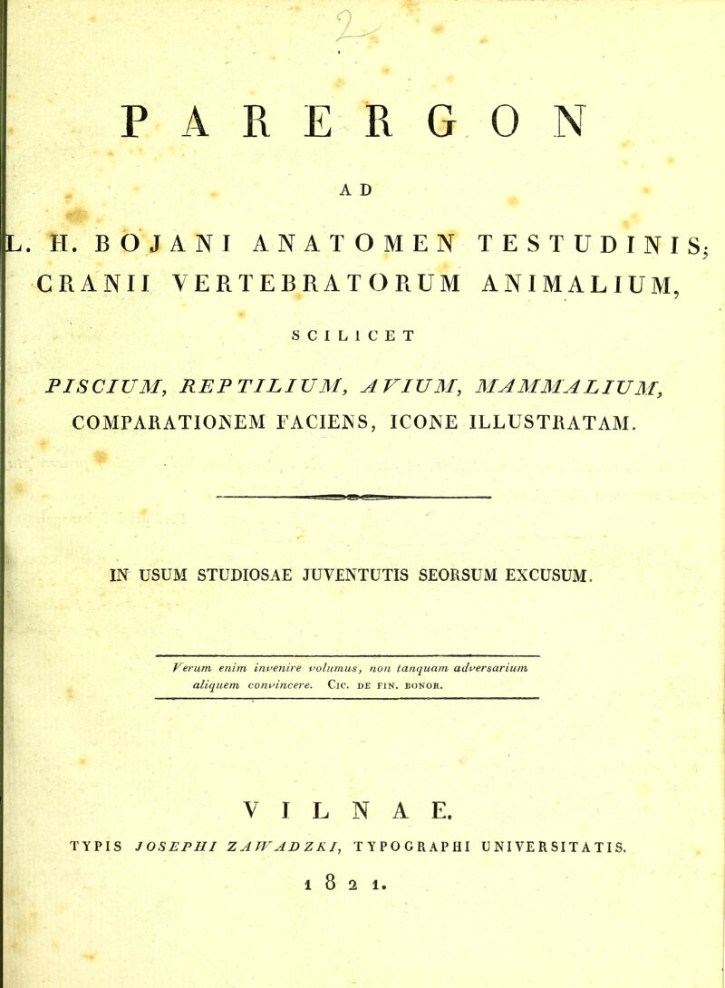 AKERGON A D . H, BOJANI ANATOMEN TESTUDINIS CRANII VERTEBRATORUM ANIMALIUM, SCILICET PISCIUM, REPTILIUM, AVIUM, MAMMALIUM, COMPARATIONEM FACIENS, ICONE ILLUSTRATAM. IN USUM STUDIOSAE JUVENTUTIS SEORSUM EXCUSUM. Verum enim invenire volumus, non tanquam adversarium aliquem convincere. Cic. de fin. bonor. V I L N A E. TYPIS J OS EPHI ZAWADZKI, TYPOGRAPHI UNIVERSITATIS. l821.