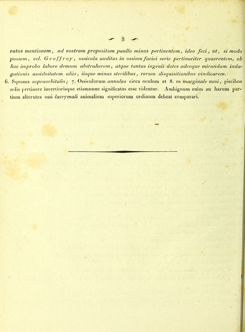 ratus mentionem, ad nostrum propositum paullo minus pertinentem, ideo feci, ut, si modo possem, ce/. Geoffroy, ossicula auditus in ossium faciei serie pertinaciter quaerentem, ab hoc improbo labore demum abstraherem, atque tantas ingenii clotes acleoque mirandam inda- gationis assiduitatem aliis, iisque minus sterilibus, rerum disquisitionibus vindicarem. 6. Squama supraorbitalis; 7. Ossiculorum annulus circa oculum et 8. os marginale nasi, piscibus solis pertinere incertiorisque etiamnunc significatus esse videntur» Ambiguum enim an harum par- tium alterutra ossi lacrymali animalium superiorum ordinum debeat comparari.