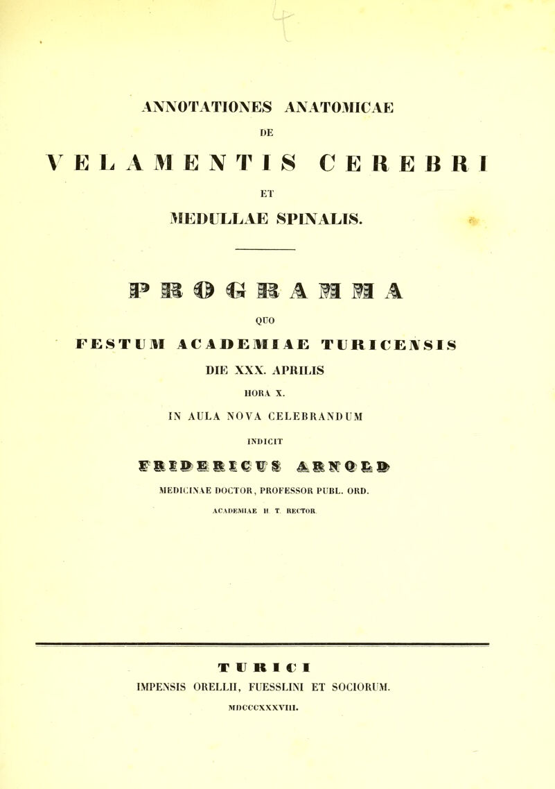 ANNOTATIONES ANATOMICAE DE V E L A M E N T I $ C E Ii E B R I ET MEDULLAE SPINALIS. P 11 © © li A ®1 S1 A QDO FESTUM ACADEMIAE TURI CENSIS DIE XXX. APRILIS HORA X. IN AULA NOVA CELEBRANDUM INDICIT lllllllitl illtli MEDICINAE DOCTOR, PROFESSOR PUBL. ORD. ACADEMIAE H T RECTOR T U R I V I IMPENSIS ORELLII, FUESSLINI ET SOCIORUM. MDCCCXXXVI1I.