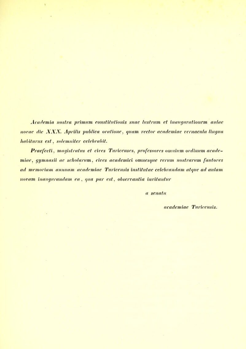 Academici nostra primum constitutionis suae lustrum et inaugurationem aulae novae die XXX. Aprilis publica oratione, quam rector aeademiae vernacula lingua habiturus est, solemniter celebrabit. Praefecti, magistratus et cives Turicenses, professores omnium ordinum acade- miae, gymnasii ac scholarum, cives academici omnesque rerum nostrarum fautores ad memoriam annuam aeademiae Turicensis institutae celebrandam atque ad aulam novam inaugurandam ea , qua par est, observantia invitantur a senatu aeademiae Turicensis.