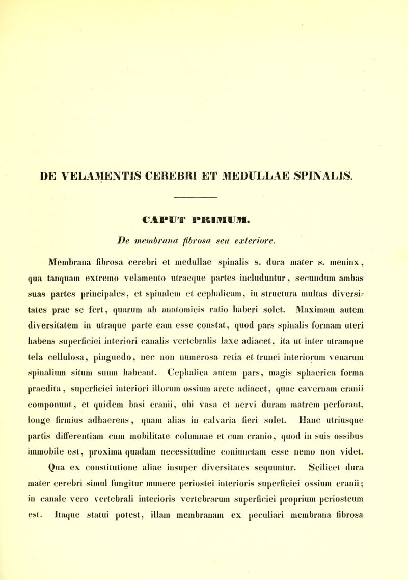 DE VELAMENTIS CEREBRI ET MEDULLAE SPINALIS. CAPUT FRIMIIin. De membrana fibrosa seu exteriore. Membrana fibrosa cerebri et medullae spinalis s. dura mater s. meninx, qua tanquam extremo velamento utraeque partes includuntur, secundum ambas suas partes principales, et spinalem et cephalicam, in structura multas diversi^ tates prae se fert, quarum ab anatomicis ratio haberi solet. Maximam autem diversitatem in utraque parte eam esse constat, quod pars spinalis formam uteri habens superficiei interiori canalis vertebralis laxe adiacet, ita ut inter utramque tela cellulosa, pinguedo, nec non numerosa retia et trunci interiorum venarum spinalium situm suum habeant. Cephalica autem pars, magis sphaerica forma praedita, superficiei interiori illorum ossium arcte adiacet, quae cavernam cranii componunt, et quidem basi cranii, ubi vasa et nervi duram matrem perforant, longe firmius adhaerens, quam alias in calvaria fieri solet. Hanc utriusque partis differentiam cum mobilitate columnae et cum cranio, quod in suis ossibus immobile est, proxima quadam necessitudine coniunctam esse nemo non videt. Qua ex constitutione aliae insuper diversitates sequuntur. Scilicet dura mater cerebri simul fungitur munere periostei interioris superficiei ossium cranii; in canale vero v ertebrali interioris vertebrarum superficiei proprium periosteum est. Itaque statui potest, illam membranam ex peculiari membrana fibrosa