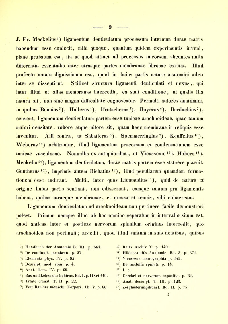 J. Fr. Meckelius2) ligamentum denticulatum processum internum durae matris habendum esse coniecit, mihi quoque, quantum quidem experimentis inveni, plane probatum est, ita ut quod attinet ad processus introrsum abeuntes nulla differentia essentialis inter utrasque partes membranae fibrosae existat. Illud profecto notatu dignissimum est, quod in huius partis natura anatomici adeo inter se dissentiunt. Scilicet structura ligamenti denticulati et nexus, qui inter illud et alias membranas intercedit, ea sunt conditione, ut qualis illa natura sit, non sine magna difficultate cognoscatur. Permulti autores anatomici, in quibus Bonnius3), Hallerus4), Frotscherus5), Boyerus 6), Burdacbius7), censent, ligamentum denticulatum partem esse tunicae arachnoideae, quae tantum maiori densitate, robore atque nitore sit, quam haec membrana in reliquis esse invenitur. Alii contra, ut Sabatierus8) , Soemmerringius 9) , Keuffelius 10J , Weberus11) arbitrantur, illud ligamentum processum et condensationem esse tunicae vasculosae. Nonnullis ex antiquioribus , ut Vieussenio 12), Hubero 13), Meckelio14), ligamentum denticulatum, durae matris partem esse statuere placuit. Giintherus 153, imprimis autem Bichatius16), illud peculiarem quamdam forma- tionem esse indicant. Multi, inter quos Lieutaudius17), quid de natura et origine huius partis sentiant, non edisserunt, eamque tantum pro ligamentis habent, quibus utraeque membranae, et crassa et tenuis, sibi cohaereant. Ligamentum denticulatum ad arachnoideam non pertinere facile demonstrari potest. Primum namque illud ab hac omnino separatum in intervallo situm est, quod anticas inter et posticas nervorum spinalium origines intercedit, quo arachnoidea non pertingit; accedit, quod illud tantum in suis dentibus, quibus 2) Handbuch der Anatomie B. III. p. 564. 3) De continuit, membran. p. 37. 4) Elementa phys. IV. p. 85. 5) Descript. med. spin. p. 4. 6) Anal. Tom. IV. p. 69. 7) Bau und Leben des Gehirns. Bd. I. p.l 18et 119. 8) Traite d’anat. T. II. p. 22. 9) Vom Bau des menschl. Korpers. Th. V. p. 66. *°) Beil’s Archiv X. p. 140. !') Hildebrandfs Anatomie. Bd. 3. p. 371. I2) Vieussens neurographia p. 142. 1J) De medulla spinali, p. 14. li) 1. c. 15) Cerebri et nervorum expositio, p. 31. 16) Anat. descript. T. III. p. 123. 17) Zergliederungskunst. Bd. II. p. 75. 2