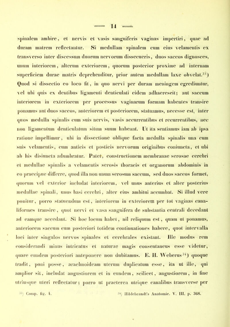 .spinalem ambire, et nervis et vasis sanguiferis vaginas impertiri, quae ad duram matrem reflectantur. Si medullam spinalem cum eius velamentis ex transverso inter discessum duorum nervorum dissecueris, duos saccos dignosces, unum interiorem, alterum exteriorem, quorum posterior proxime ad internam superficiem durae matris deprehenditur, prior autem medullam laxe obvelat.33) Quod si dissectio eo loco Iit, in quo nervi per duram meningem egrediuntur, vel ubi quis ex dentibus ligamenti denticulati eidem adhaerescit; aut saccum interiorem in exteriorem per processus vaginarum formam habentes transire ponamus aut duos saccos, anteriorem et posteriorem, statuamus, necesse est, inter quos medulla spinalis cum suis nervis, vasis accurrentibus et recurrentibus, nec non ligamentum denticulatum situm suum habeant. Ut ita sentiamus iam ab ipsa ratione impellimur, ubi in dissectione oblique facta medulla spinalis una cum suis velamentis, cum anticis et posticis nervorum originibus coniuncta, et ubi ab his disiuucta adumbratur. Patet, constructionem membranae serosae cerebri et medullae spinalis a velamentis serosis thoracis et organorum abdominis in eo praecipue differre, quod illa non unum serosum saccum, sed duos saccos formet, quorum vel exterior includat interiorem, vel unus anterius et alter posterius medullae spinali, unus basi cerebri, alter eius ambitui accumbat. Si illud vere ponitur, porro statuendum est, interiorem in exteriorem per tot vaginas cana- liformes transire, quot nervi et vasa sanguifera de substantia centrali decedant ad eamque accedant. Si hoc locum habet, nil reliquum est, quam ut ponamus, anteriorem saccum cum posteriori totidem continuationes habere, quot intervalla loci inter singulos nervos spinales et cerebrales existant. Ille modus rem considerandi minus intricatus et naturae magis consentaneus esse videtur, quare eundem posteriori anteponere non dubitamus. E. H. Weberus34) quoque tradit, poni posse, arachnoideam uterum duplicatum esse, ita ut ille, qui amplior sit, includat angustiorem et in eundem, scilicet, angustiorem, in fine utriusque uteri reflectatur; porro ut praeterea utrique canalibus transverse per 53j Corap. fig, 4. 3i) Hildebrandfs Anatomie. V. III, p. 368.