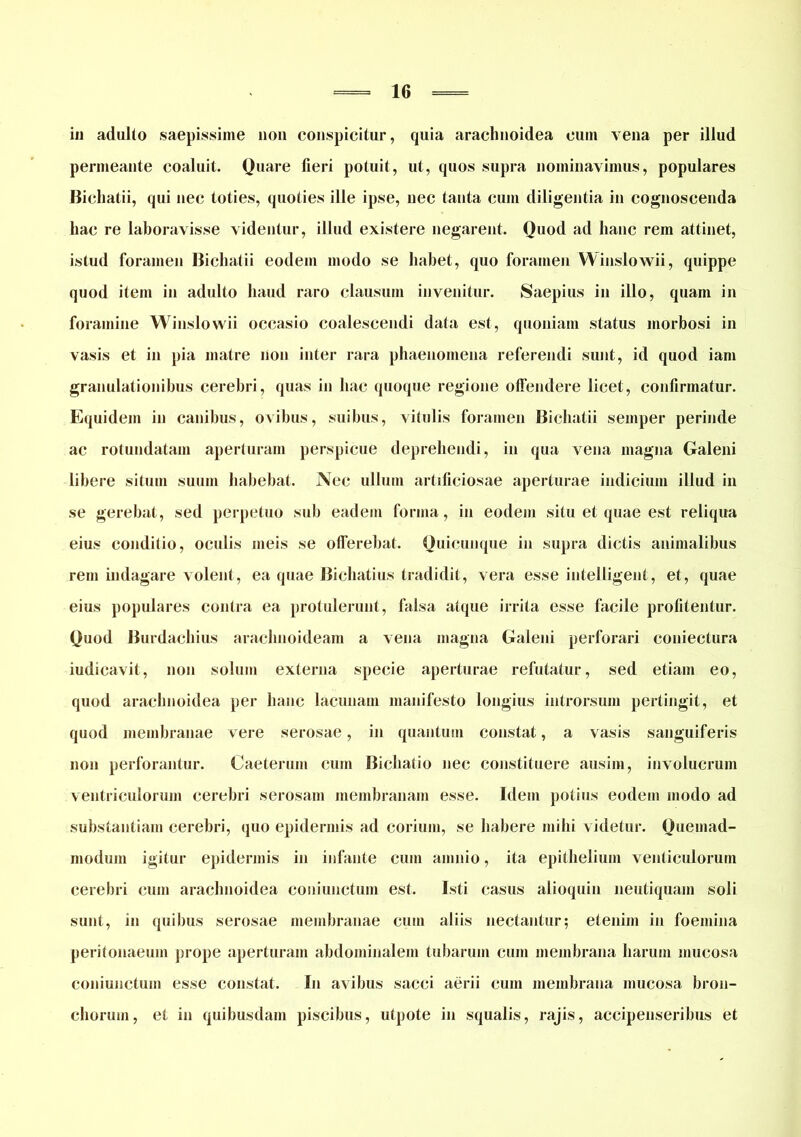 iu adulto saepissime non conspicitur, quia araclinoidea cum vena per illud permeante coaluit. Quare fieri potuit, ut, quos supra nominavimus, populares Bichatii, qui nec toties, quoties ille ipse, nec tanta cum diligentia in cognoscenda hac re laboravisse videntur, illud existere negarent. Quod ad hanc rem attinet, istud foramen Bichatii eodem modo se habet, quo foramen Winslowii, quippe quod item in adulto haud raro clausum invenitur. Saepius in illo, quam in foramine Winslowii occasio coalescendi data est, quoniam status morbosi in vasis et in pia matre non inter rara phaenomena referendi sunt, id quod iam granulationibus cerebri, quas in hac quoque regione offendere licet, confirmatur. Equidem in canibus, ovibus, suibus, vitulis foramen Bichatii semper perinde ac rotundatam aperturam perspicue deprehendi, in qua vena magna Galeni libere situm suum habebat. Nec ullum artificiosae aperturae indicium illud in se gerebat, sed perpetuo sub eadem forma, in eodem situ et quae est reliqua eius conditio, oculis meis se offerebat. Quicunque in supra dictis animalibus rem indagare volent, ea quae Bichatius tradidit, vera esse iiitelIigent, et, quae eius populares contra ea protulerunt, falsa atque irrita esse facile profitentur. Quod Burdachius arachnoideam a vena magna Galeni perforari coniectura iudicavit, non solum externa specie aperturae refutatur, sed etiam eo, quod arachnoidea per hanc lacunam manifesto longius introrsum pertingit, et quod membranae vere serosae, in quantum constat, a vasis sanguiferis non perforantur. Caeterum cum Bichatio nec constituere ausim, involucrum ventriculorum cerebri serosam membranam esse. Idem potius eodem modo ad substantiam cerebri, quo epidermis ad corium, se habere mihi videtur. Quemad- modum igitur epidermis in infante cum amnio, ita epithelium venticulorum cerebri cum arachnoidea couiunctum est. Isti casus aiioquin neutiquam soli sunt, in quibus serosae membranae cum aliis nectantur; etenim in foemina peritonaeum prope aperturam abdominalem tubarum cum membrana harum mucosa couiunctum esse constat. In avibus sacci aerii cum membrana mucosa bron- chorum, et in quibusdam piscibus, utpote in squalis, rajis, accipenseribus et