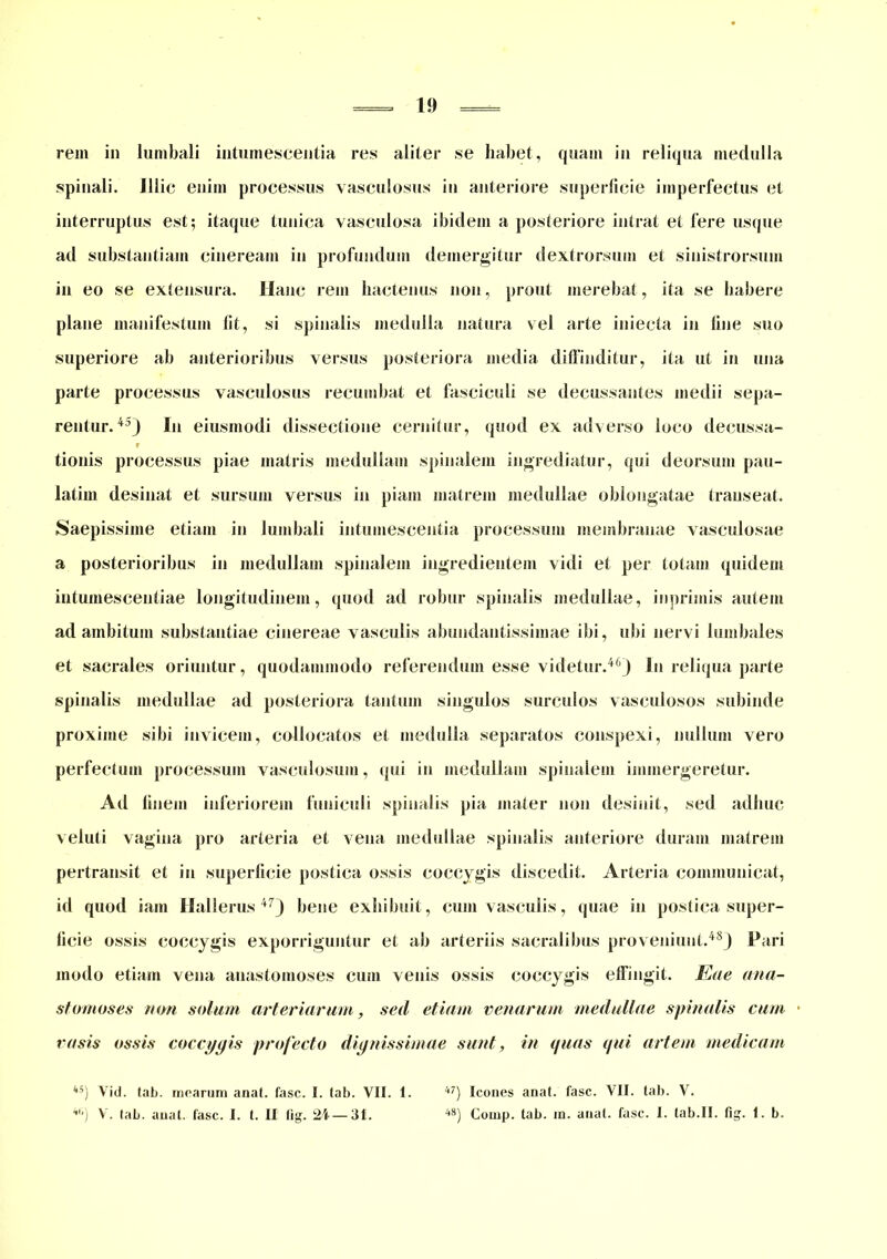 rem in lumbali intumescentia res aliter se habet, quam in reliqua medulla spinali. Illic enim processus vasculosus iu anteriore superficie imperfectus et interruptus est; itaque tunica vasculosa ibidem a posteriore intrat et fere usque ad substantiam cineream in profundum demergitur dextrorsum et sinistrorsum in eo se extensura. Hanc rem hactenus non, prout merebat, ita se habere plane manifestum fit, si spinalis medulla natura vel arte iniecta in fine suo superiore ab anterioribus versus posteriora media diffinditur, ita ut in una parte processus vasculosus recumbat et fasciculi se decussantes medii sepa- rentur.45) In eiusmodi dissectione cernitur, quod ex adverso loco decussa- r tionis processus piae matris medullam spinalem ingrediatur, (pii deorsum pau- latim desinat et sursum versus in piam matrem medullae oblongatae transeat. Saepissime etiam in lumbali intumescentia processum membranae vasculosae a posterioribus in medullam spinalem ingredientem vidi et per totam quidem intumescentiae longitudinem, quod ad robur spinalis medullae, inprimis autem ad ambitum substantiae cinereae vasculis abundantissimae ibi, ubi nervi lumbales et sacrales oriuntur, quodammodo referendum esse videtur.46) In reliqua parte spinalis medullae ad posteriora tantum singulos surculos vasculosos subinde proxime sibi invicem, collocatos et medulla separatos conspexi, nullum vero perfectum processum vasculosum, qui in medullam spinalem immergeretur. Ad finem inferiorem funiculi spinalis pia mater non desinit, sed adhuc veluti vagina pro arteria et vena medullae spinalis anteriore duram matrem pertransit et iu superficie postica ossis coccygis discedit. Arteria communicat, i(l quod iam Hallerus 47) bene exhibuit, cum vasculis, quae in postica super- ficie ossis coccygis exporriguntur et ab arteriis sacralibus proveniunt.48) Pari modo etiam vena anastomoses cum venis ossis coccygis effingit. jEae ana- stomoses non solam arteriarum, sed etiam venarum medullae spinalis cum • rasis ossis coccygis profecto dignissimae sunt, in quas qui artem medicam 4S) Vid. tab. mearum anal. fasc. I. (ab. VII. 1. 4tl) V. (ab. anal. fasc. I. I. II lig. 24—31. 47) Icones anat. fasc. VII. tab. V. 48) Comp. tab. m. anat. fasc. 1. tab.II. fig. 1. b.